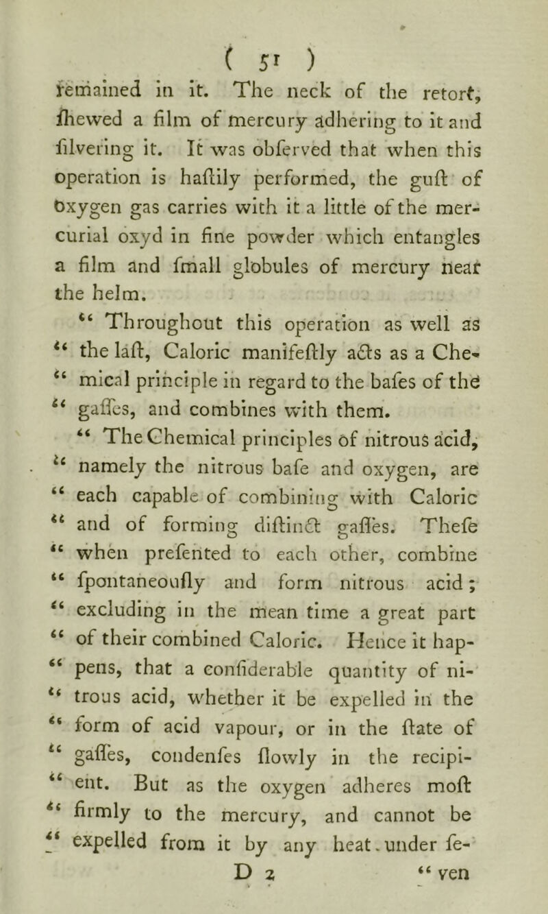 ( 5' ) remained in it. The neck of the retort, fhewed a film of mercury adhering to it and filvering it. It was obferved that when this operation is hahily performed, the guft of Oxygen gas carries with it a little of the mer- curial oxyd in fine powder which entangles a film and fmall globules of mercury near the helm. Throughout this operation as well as the laff, Caloric manifeftly a£ls as a Che- “ mical principle in regard to the bafes of thd gaffes, and combines with them. “ The Chemical principles of nitrous acid, namely the nitrous bafe and oxygen, are “ each capable of combining with Caloric and of forming dlftin61: gaffes. Thefe “ when prefented to each other, combine fpontaneoufly and form nitrous acid; “ excluding in the mean time a great part “ of their combined Caloric. Hence it hap- “ pens, that a eonfiderable quantity of ni- trous acid, whether it be expelled iii the “ form of acid vapour, or in the flate of “ gaffes, condenfes flowly in the recipi- “ ent. But as the oxygen adheres moft firmly to the mercury, and cannot be ** expelled from it by any heat.under fe- D 2 “ ven