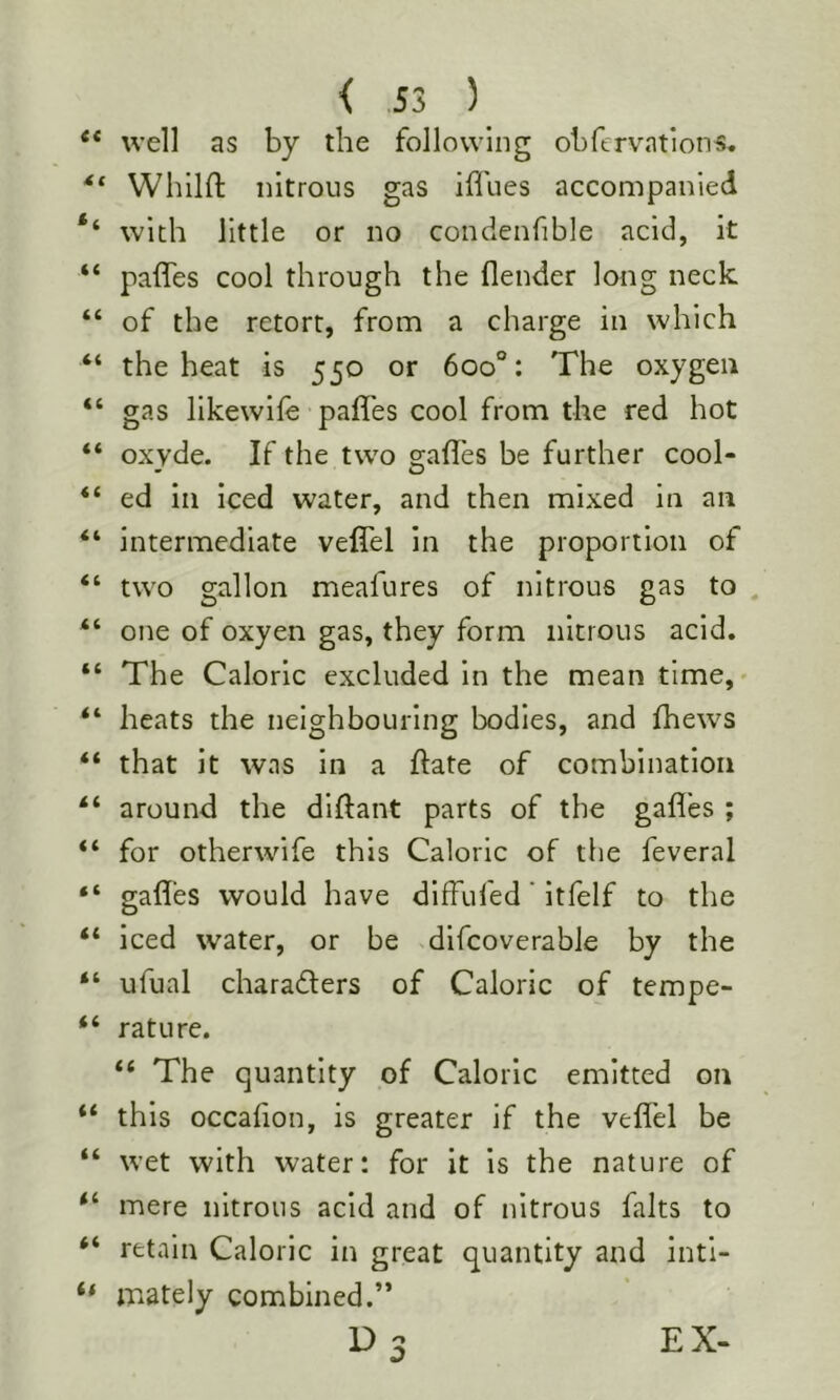 < S3 ) well as by the following obfervation«. Whilft nitrous gas ifl'ues accompanied with little or no condenfible acid, it paffes cool through the flender long neck of the retort, from a charge in which the heat is 550 or 600°: The oxygen gas llkewife paffes cool from the red hot oxvde. If the two safles be further cool- ed in iced water, and then mixed in an intermediate veffel in the proportion of two gallon meafures of nitrous gas to one of oxyen gas, they form nitrous acid. The Caloric excluded in the mean time, heats the neighbouring bodies, and fhews that it was in a ftate of combination around the dlftant parts of the gafl’es ; for otherwife this Caloric of the feveral gafles would have diffufed' itfelf to the iced water, or be dlfcoverable by the ufual charaders of Caloric of tempe- rature. “ The quantity of Caloric emitted on this occahon, is greater if the veffel be wet with water: for it is the nature of mere nitrous acid and of nitrous falts to retain Caloric in great quantity and inti- mately combined.”