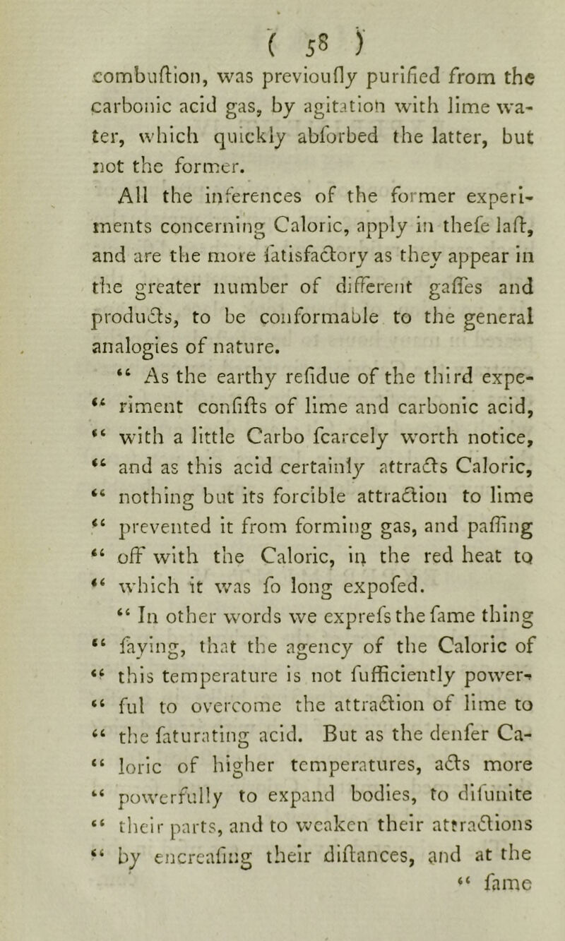 combuftion, was previoudy purified from the carbonic acid gas, by agitatloO with Jime wa- ter, which quickly abforbed the latter, but not the former. All the inferences of the former experi- ments concerning Caloric, apply in thefe laft, and are the more latisfactory as they appear in the greater number of different gaffes and produfls, to be conformable to the general analogies of nature. “ As the earthy refidue of the third expe- riment confifts of lime and carbonic acid, with a little Carbo fcarcely worth notice, “ and as this acid certainly attrafls Caloric, “ nothing but its forcible attraflion to lime “ prevented it from forming gas, and paffing “ off with the Caloric, iii the red heat to “ which it was fo long expofed. “ In other words we exprefs the fame thing “ faying, that the agency of the Caloric of this temperature is not fufficiently power-» “ fill to overcome the attradlion of lime to “ tlie faturating acid. But as the denfer Ca- “ loric of higher temperatures, affs more *•* powerfully to expand bodies, to dllunite “ tlieir parts, and to weaken their attra^lions “ by encreafing their diflances, and at the “ fame
