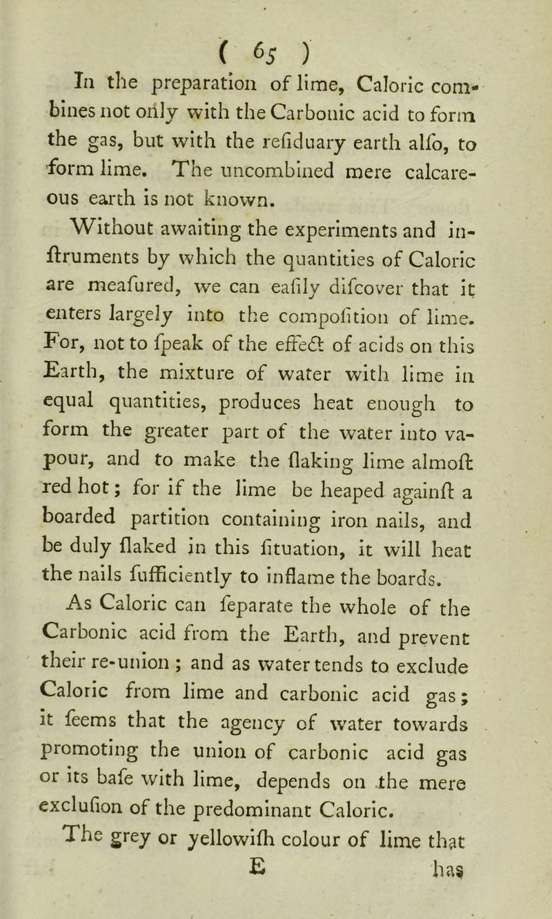 In the preparation of lime, Caloric com- bines not oilly with the Carbonic acid to form the gas, but with the refiduary earth allb, to form lime. The uncomblned mere calcare- ous earth is not known. Without awaiting the experiments and in- ftruments by which the quantities of Caloric are meafured, we can ealily difcover that it enters largely into the compolition of lime. For, not to fpeak of the efFedt of acids on this Earth, the mixture of water with lime in equal quantities, produces heat enough to form the greater part of the water into va- pour, and to make the flaking lime almoft red hot; for if the lime be heaped againfi: a boarded partition containing iron nails, and be duly flaked in this fituation, it will heat the nails fufficiently to Inflame the boards. As Caloric can feparate the whole of the Carbonic acid from the Earth, and prevent their re-union ; and as water tends to exclude Caloric from lime and carbonic acid gas; it feems that the agency of water towards promoting the union of carbonic acid gas or its bafe with lime, depends on the mere exclufion of the predominant Caloric. The grey or yellowifh colour of lime that E ha§