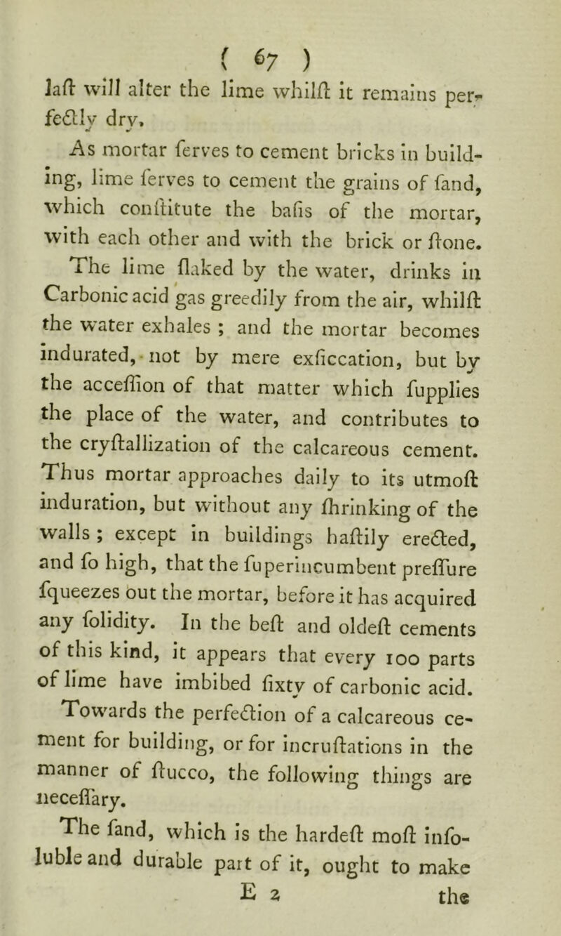 ( ^7 ) ]aft will alter the lime whilft it remains per-- fedllv drv, •/ •f As mortar ferves to cement bricks in build- ing, lime ferves to cement the grains of fand, which conltitute the bails of the mortar, with each other and with the brick or fione. The lime flaked by the water, drinks in Carbonic acid gas greedily from the air, whilft the 'water exhales j and the mortar becomes indurated, -not by mere exficcation, but by the acceifion of that matter which fupplies the place of the water, and contributes to the cryftallization of the calcareous cement. Thus mortar approaches daily to its utmoft induration, but without any fhrinking of the walls ; except In buildings haflily eredfed, and fo high, that the fuperincumbent prefTure fqueezes out the mortar, before it has acquired any folidity. In the befl; and oldeft cements of this kind, it appears that every loo parts of lime have imbibed iixty of carbonic acid. Tow'ards the perfedfion of a calcareous ce- ment for building, or for incruftations in the manner of flucco, the following things are iieceflary. The fand, which is the hardeft mod: info- lubleand durable part of it, ought to make E 2 the