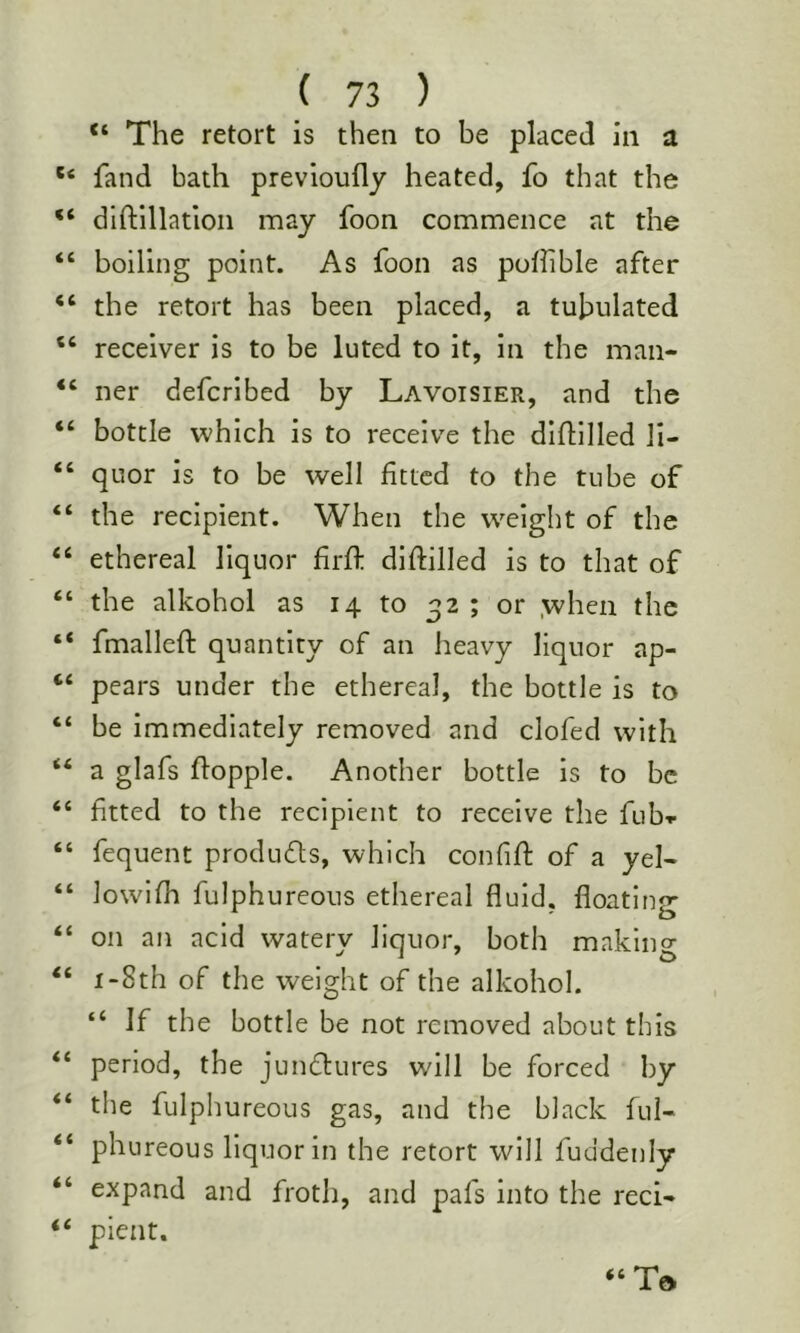 “ The retort is then to be placed in a * fand bath previoufly heated, fo that the ‘ dlftillatlon may foon commence at the ‘ boiling point. As foon as pofiible after ‘ the retort has been placed, a tubulated ‘ receiver is to be luted to it, in the man- ‘ ner defcrlbed by Lavoisier, and the ‘ bottle which is to receive the diflilled li- ‘ quor is to be well fitted to the tube of ‘ the recipient. When the w^elght of the ‘ ethereal liquor firft difiilled is to that of ‘ the alkohol as 14 to 32 ; or .when the ‘ fmallefi: quantity of an heavy liquor ap- ‘ pears under the ethereal, the bottle is to ‘ be immediately removed and clofed with ‘ a glafs fiopple. Another bottle is to be ‘ fitted to the recipient to receive the fub-r ‘ fequent produfls, which confifi: of a yel- ‘ lowifh fulphureous ethereal fluid, floating ‘ on an acid watery liquor, both making ‘ i-8th of the weight of the alkohol. “ If the bottle be not removed about this ‘ period, the jundlures will be forced by ‘ the fulphureous gas, and the black ful- ‘ phureous liquor in the retort will fuddenly ‘ expand and froth, and pafs into the reel- ‘ pient.