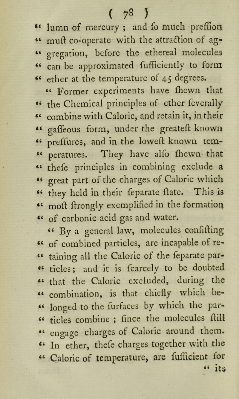 lumn of mercury ; and fo much preflion “ muft co-operate with the attraftloii of ag- “ gregatlon, before the ethereal molecules “ can be approximated fufhciently to form ether at the temperature of 45 degrees. “ Former experiments have Ihewn that “ the Chemical principles of ether feverally “ combine with Caloric, and retain it, in their “ gaffeous form, under the greateft known “ preffures, and in the loweft known tem- “ peratures. They have alfo fhewn that “ thefe principles in combining exclude a “ great part of the charges of Caloric which “ they held in their feparate ftate. This is “ moft ftrongly exemplified in the formation “ of carbonic acid gas and water. “ By a general law, molecules confiding “ of combined particles, are incapable of re- “ taining all the Caloric of the feparate par- tides; and it is fcarcely to be doubted “ that the Caloric excluded, during the “ combination, is that chiefly which be- “ longed to the furfaces by which the par- “ tides combine ; fince the molecules dill ** engage charges of Caloric around them. In ether, thefe charges together with the “ Caloric of temperature, are fufficient for