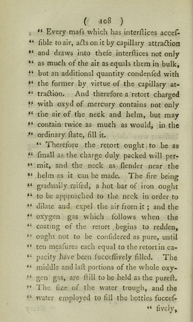 , “ Every mafs which has interfllces accef- “ fible to air, a£ls on it by capillary attradllon and draws into thefe interfiices not only “ as much of the air as equals them in bulk, “ but an additional quantity condenfed with the former by virtue of the capillary at- “ tradion. And therefore a retort chareed with oxyd of mercury contains not only “ the air of the neck and helm, but may contain twice as much as would, in the ordinary flate, fill it. “ Therefore the retort ought; to be as “ fmall as the charge duly packed will per- “ mit, and the neck as (lender near the “ helm as it can be made. The fire being gradually raifed, a hot bar of iron ought “ to be approached to the neck in order to “ dilate and expel the air from it ; and the “ oxygen gas which follows when the “ coating of the retort begins to redden, “ ought not to be confidered as pure, until “ ten meafures each equal to the retort in ca- “ pacity have been fuccefiively filled. The ‘‘ middle and laft portions of the whole oxy- gen gas, are hill to be held as the purefi:, I'he fize of the water trough, and the W’ater employed to fill the bottles fuccefi- “ fively.