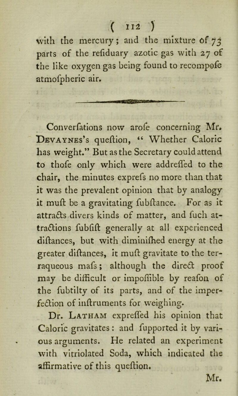 with the mercury; and the mixture of 7^ parts of the rehduary azotic gas with 27 of the like oxygen gas being found to recompofe atmofpheric air. Converfatlons now arofe concerning Mr* Devaynes’s queflion, “ Whether Caloric has weight.” But as the Secretary could attend to thofe only which were addreffed to the chair, the minutes exprefs no more than that it was the prevalent opinion that by analogy it muft be a gravitating fubftance. For as It attradfs-divers kinds of matter, and fuch at- tra6lions fubhft generally at all experienced dlflances, but with diminhhed energy at the greater dlftances, it muft gravitate to the ter- raqueous mafs; although the dired proof may be difficult or impoflible by reafon of the fubtllty of its parts, and of the imper- fedion of inftruments for weighing. Dr. Latham cxprefled his opinion that Caloric gravitates : and fupported it by vari- ous arguments. He related an experiment with vltriolated Soda, which indicated the affirmative of this queftion. Mr.