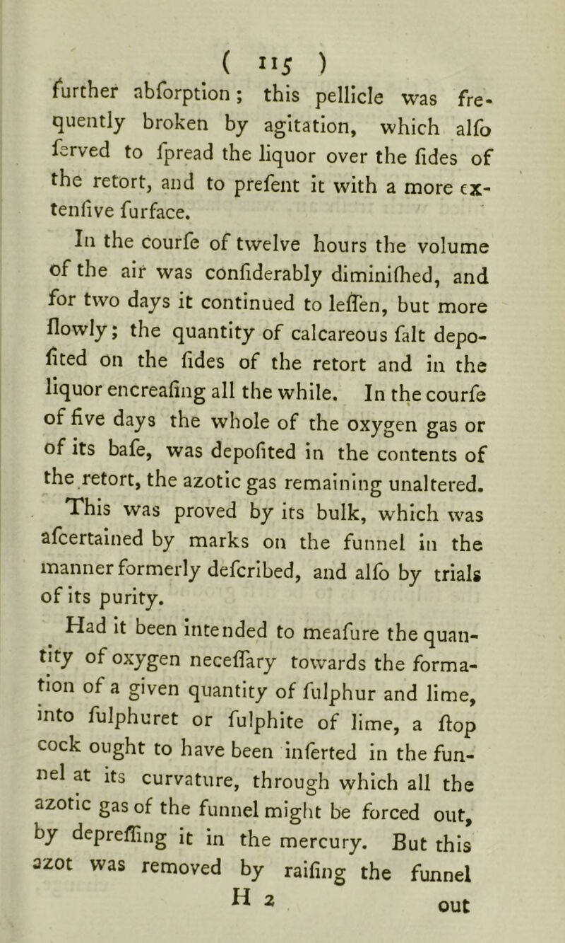 further abrorptlon; this pellicle was fre- quently broken by agitation, which alfo ferved to fpread the liquor over the Tides of the retort, and to prefent it with a more ex- tenlive Turface. In the courfe of twelve hours the volume of the air was confiderably diminilhed, and for two days it continued to lelfen, but more flowly; the quantity of calcareous fait depo- rted on the Tides of the retort and in the liquor encreafing all the while. In the courfe of five days the whole of the oxygen gas or of its bafe, was depofited in the contents of the retort, the azotic gas remaining unaltered. This was proved by its bulk, which was alcertained by marks on the funnel in the manner formerly defcribed, and alfo by trials of its purity. Had It been Intended to meafure the quan- tity of oxygen neceffary towards the forma- Uon of a given quantity of fulphur and lime, into fulphuret or fulphite of lime, a flop cock ought to have been inferted in the fun- nel at its curvature, through which all the azotic gas of the funnel might be forced out, by deprefling it in the mercury. But this azot was removed by raifing the funnel H 2 out