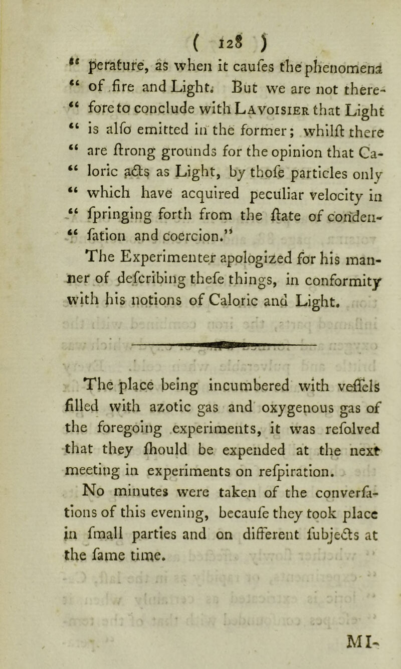 peratufe, as when it caufes the phenomena “ of .fire andLighti But we are not there- “ fore to conclude with Lavoisier that Light “ is alfo emitted In the former; whllft there “ are fiirong grounds for the opinion that Ca- “ loric ads as Light, by thofe particles only “ which have acquired peculiar velocity in fpringing forth from the date of corfdeii- “ fation and coercion/* The Experimenter apologized for his man- ner of defcriblng thefe things, in conformity with his notions of Caloric and Light. The place being incumbered with vefifels filled with azotic gas and oxygenous gas of the foregoing experiments, it was refolved •that they fhould be expended at the next meeting in experiments on refplratlon. No minutes were taken of the converfi- tions of this evening, becaule they took place in fmali parties and on different fubjeds at the fame time. MN