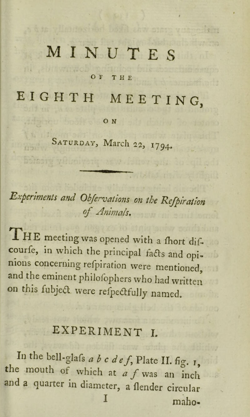 OF THE EIGHTH MEETING, O N Saturday, March 22, 1794. Experiments and Obfervatiom on the Refpirathn of Animals, The meeting was opened with a fhort dif^ courfe, in which the principal faas and opi- nions concerning refpiration were mentioned, and the eminent philofophers who had written on this fubjed were refpedfulJy named. experiment l In the bell-glafs abedef Plate II. fig. j, the mouth of which at a f was an inch and a quarter in diameter, a flender circular ^ maho-