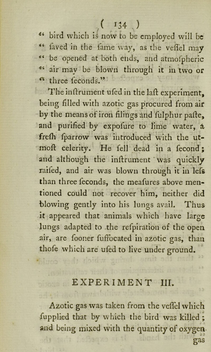 bird which is now to be employed will be “ faved in the fame way, as the veflel may be opened at both ends, and atmofpheric air may be blown through it in two or three feconds.” Theinftrument ufed in the lafl experiment, being filled with azotic gas procured from air by the means of iron filings and'fulphur pafte, and purified by expofure to lime water, ^ frefh fparrow was introduced with the ut- moft celerity. He fell dead in a fecond; and although the inflrument was quickly raifed, and air was blown through it in lefs than three feconds, the meafures above men- tioned could not recover him, neither did blowing gently into his lungs avail. Thus it appeared that animals which have large lungs adapted to .the refpiration of the open air, are fooner fuffocated in azotic gas, than thofe which are' ufed to live under ground. EXPERIMENT III. Azotic gas was taken from the veflel which fupplied that by which the bird was killed ; and being mixed with the quantity of oxygen-