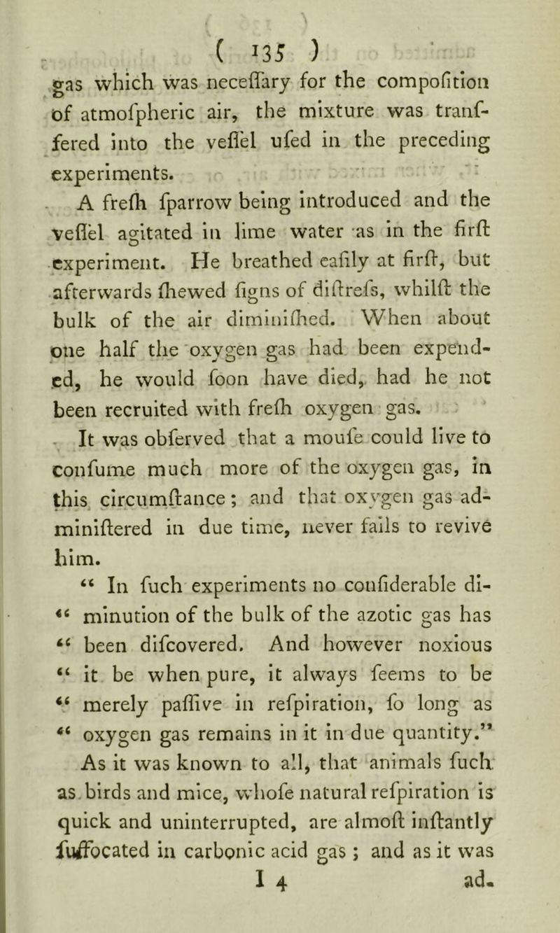 ( >35 ) gas which was neceffary for the compoficlon of atmofpherlc air, the mixture was traiif- fered into the veflel ufed in the preceding experiments. A frefli fparrow being introduced and the veflel adtated in lime water -as in the firfl O experiment. He breathed caflly at firfl, but afterwards fliewed figns of diflrefs, vvhilft the bulk of the air dirnininaed. When about one half the oxygen gas had been expend- ed, he would foon have died,, had he not been recruited with frefh oxygen gas. . It was obferved that a moufe could live to confume much more of the oxygen gas, in this circumftance; and that oxygen gas ad- miniflered in due time, never fails to revive him. “ In fuch experiments no confiderable di- minution of the bulk of the azotic gas has “ been difeovered. And however noxious “ it be when pure, it always feems to be “ merely paflive in refpiration, fo long as oxygen gas remains in it in due quantity.’* As it was known to all, that animals fuch, as birds and mice, whofe natural refpiration is quick and uninterrupted, are almofl inflantly fuiffbcated in carbonic acid gas; and as it was 1 4 ad.