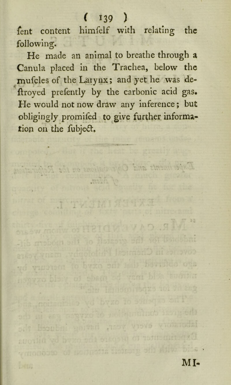 feiit content himfelf with relating the following. He made an animal to breathe through a Canula placed in the Trachea, below the mufcles of the Larynx; and yet he was de- ftroyed prefently by the carbonic acid gas. He would not now draw any inference; but obligingly promifed to give further informa* tion on the fubjedt. MI-