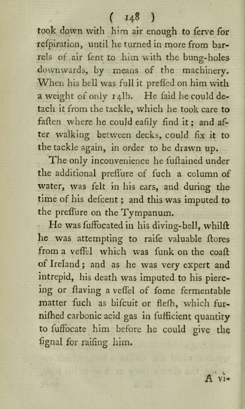 ( ) took down with him air enough to ferve for refpiration, until he turned in more from bar- rels of air fent to him with the bung-holes downwards, by means of the machinery. When his bell was full it prefled on him wdth a weight of only 141b. He faid he could de- tach it from the tackle, which he took care to faflen where he could eafily find it; and af- ter walking between decks, could fix it to the tackle again, in order to be drawn up. The only inconvenience he fuftained under the additional preflure of fuch a column of water, was felt in his ears, and during the time of his defcent; and this was imputed to the prefllire on the Tympanum. He was fuffocated in his diving-bell, whilft he was attempting to raife valuable flores from a veflel which was funk on the coafl: of Ireland; and as he was very expert and intrepid, his death was imputed to his pierc- ing or having a veflel of fome fermentable matter fuch as bifcuit or flefh, which fur- nifhed carbonic acid gas in fufficient quantity to fuffocate him before he could give the lignal for railing liim. A VH