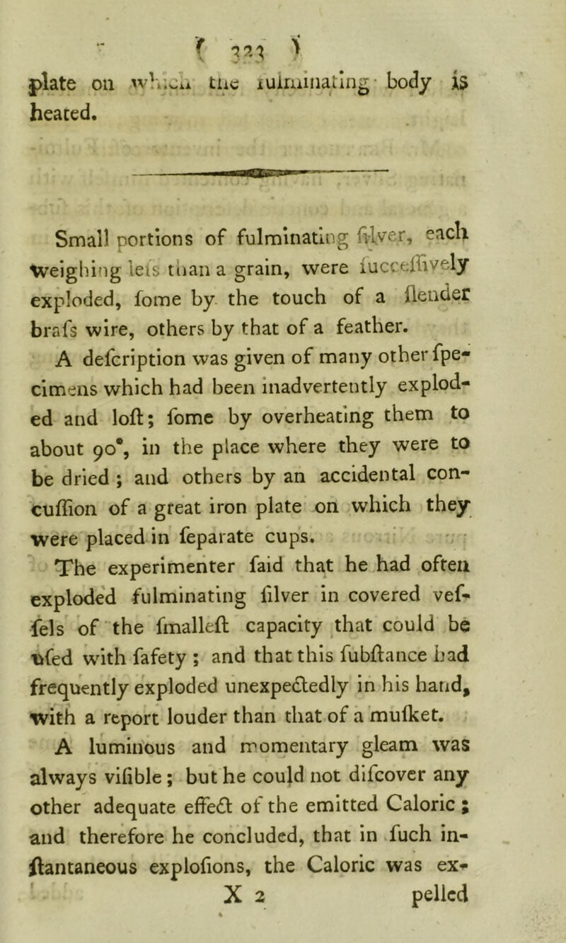 ( 3^'^ ^ |)late on whici* the iulmiiiatlng- body is heated. Small portions of fulminating Itlver, each weighing lets tiian a grain, were lucceffively exploded, fome by the touch of a (lender brafs wire, others by that of a feather. A delcription was given of many other fpe« cimens which had been inadvertently explod- ed and loft; fomc by overheating them to about 90*, in the place where they were to be dried ; and others by an accidental con- cuftion of a great iron plate on which they were placed in feparate cups. The experimeiiter faid that he had often explode’d fulminating filver in covered vef- fels of the fmalleft capacity .that could be ^fed with fafety ; and that this fubftance had frequently exploded unexpededly in his hand, with a report louder than that of a mulket. A luminous and momentary gleam was always vifible; but he coujd not difcovcr any other adequate effedl ot the emitted Caloric ; and therefore he concluded, that in .fuch in- ftantaneous explofions, the Caloric was ex- ■ X 2 pellcd