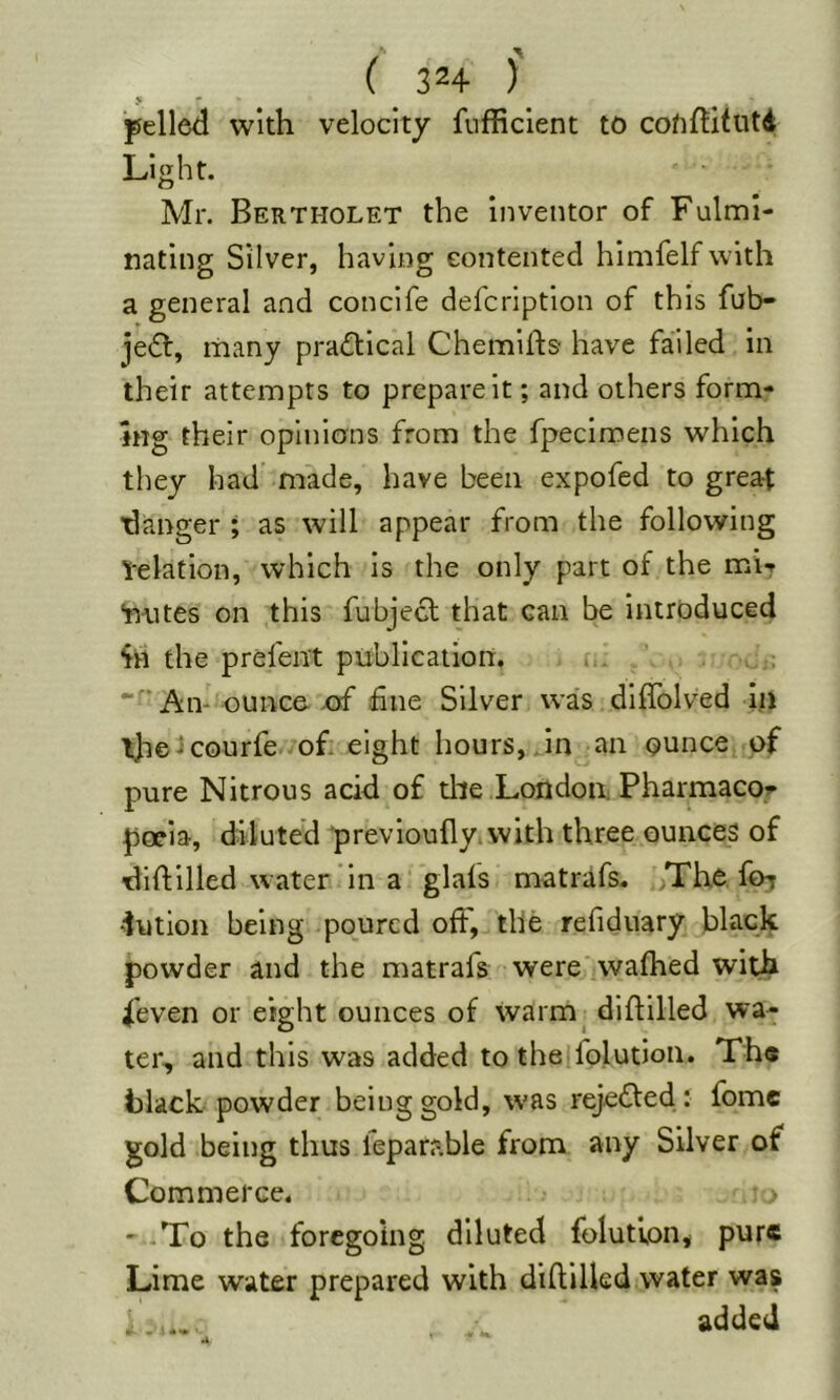 ( 32+ )' > * pelled with velocity fufficient to cofiftitutd Light. Mr. Bertholet the inventor of Fuln:il- iiating Silver, having contented himfelf with a general and concife defcription of this fub- jedf, many practical Chemifts have failed in their attempts to prepare it; and others form- ing their opinions from the fpecimens which they had made, have been expofed to great ^danger ; as will appear from the following Velation, which is the only part of the mi? “mites on this fubjecf that can be introduced Sn the prel'ent publication. . ,i. •Aiv ounce xxf fine Silver was diflblved ill ihe^courfe of. eight hours, Jn an ounce of pure Nitrous acid of tile Londoa Pharmacoi- poeia, diluted prevlouflyivvith three ounces of diftilled water in a' glals matrafs. ,Thc for dution being poured ofF, the refiduary black powder and the matrafs were waftied wit^ fieven or eight ounces of warm^ diftilled wa- ter, and this was added to the|folution. Th« black powder being gold, was rejedled: fomc gold being thus feparable from any Silver of Commerce. ' -To the foregoing diluted folutlon* pure Lime water prepared with diftilled water was ■ added