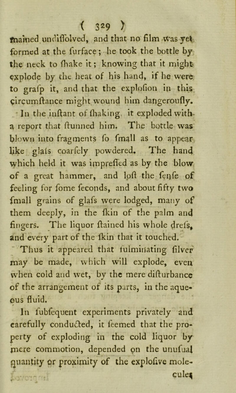 ftiamed.UH^ififolved, and that no film WasyeV formed at the furface; he took the bottle by the neck to (hake it; knowing that it might ejtplode by the heat of his hand, if he were to grafp it, and that the explofion in this ^ircumftance might wound him dangeroiifly. In the infiant of (haking. it exploded with- a report that (funned him. The bottle w^as blown into fragments fo fmall as to appear like glais coarfely powdered. The hand which held it was imprefltd as by the blow of a great hammer, and Ipfi the fenfe of feeling for fome feconds, and about fifty two fmall grains of glafs were lodged, many of them deeply, in the (kin of the palm and fingers. The liquor (fained his whole drefs, and every part of the (kin that it touched. Thus it appeared that fulminating (ilvef may be made, which will explode, even when cold and wet, by the mere difturbancc of the arrangement of its parts, in the aque- ous fluid. In fubfequent experiments privately and carefully conducted, it feemed that the pro- perty of exploding in the cold liquor by mere commotion, depended on the uniifual quantity or proximity of the explofive mole- cule^