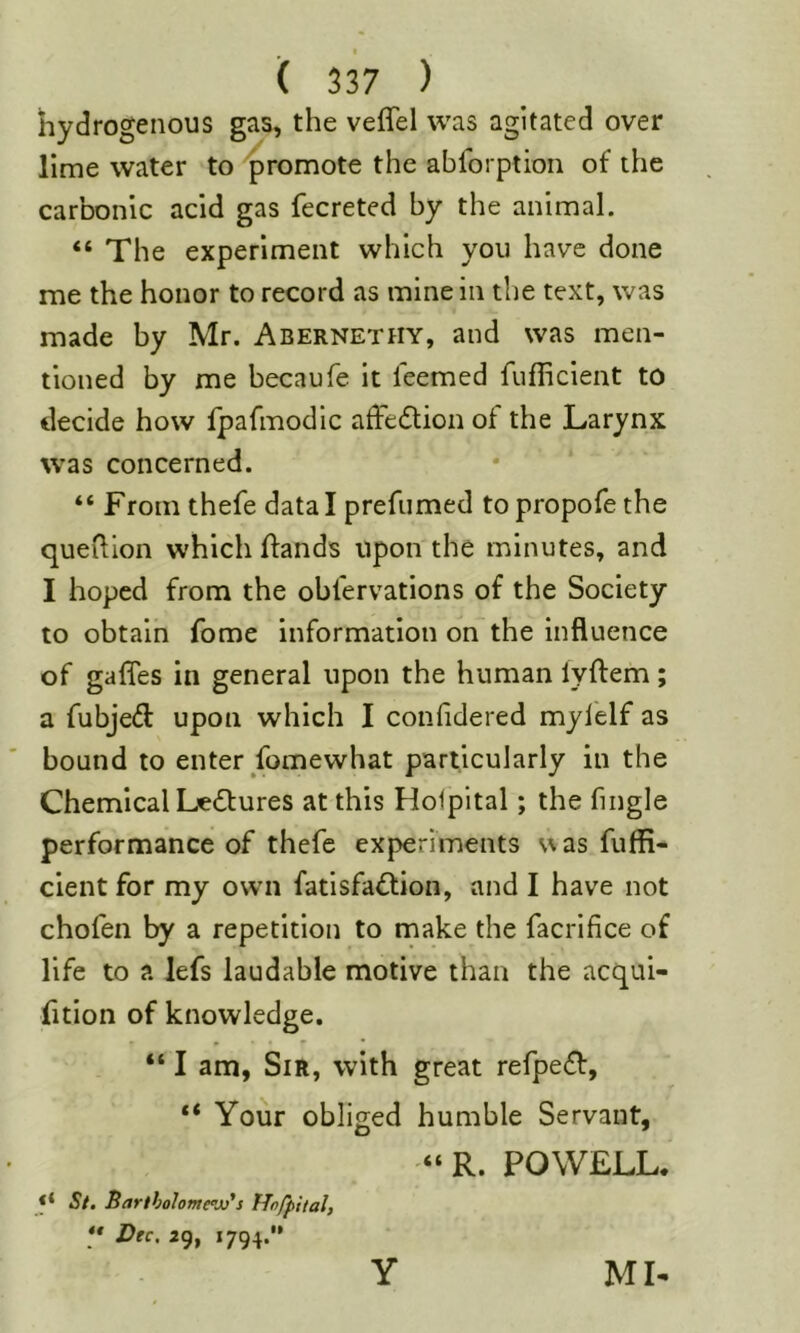 hydrogenous gas, the veflel was agitated over lime water to 'promote the abforption of the carbonic acid gas fecreted by the animal. “ The experiment which you have done me the honor to record as mine in the text, was made by Mr. Abernethy, and was men- tioned by me becaufe It leemed fufficlent to decide how Ipafmodic afFedtion of the Larynx was concerned. “ From thefe data I prefumed to propofethe queilion which flands Upon the minutes, and I hoped from the obfervations of the Society to obtain fome information on the influence of gaffes in general upon the human lyftem; a fubjed upon which I confidered myfelf as bound to enter fomewhat particularly in the Chemical Ledtures at this Holpital; the fingle performance of thefe experiments u as fuffi- clent for my own fatisfadtion, and I have not chofen by a repetition to make the facrifice of life to a lefs laudable motive than the acqui- fition of knowledge. “ I am, Sir, with great refpedt, “ Your obliged humble Servant, “ R. POWELL. St. Bartholomew's Hnfpital, •• Dec. 2g, 1794. ML Y