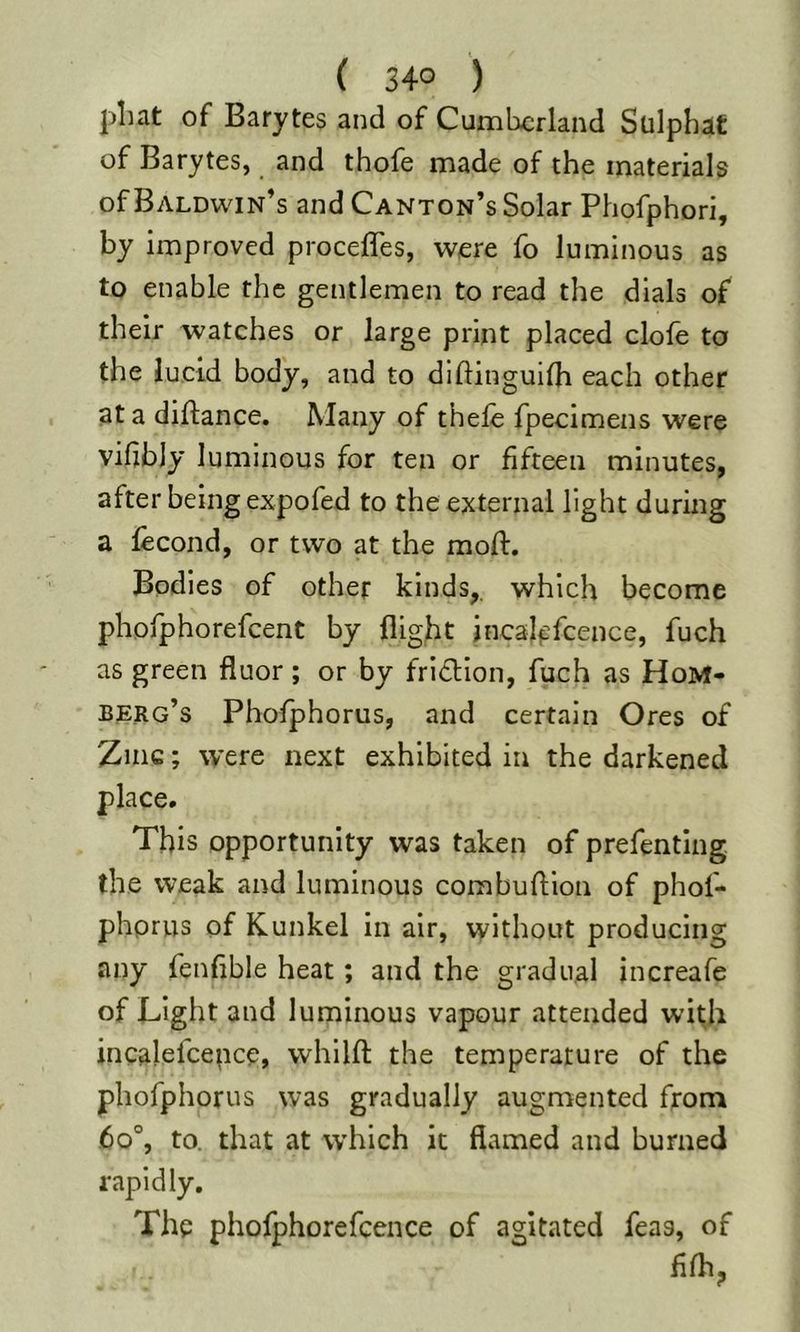 pliat of Barytes and of Cumberland Sulphat of Barytes, and thofe made of the materials of Baldwin’s and Canton’s Solar Phofphori, by improved procefles, were fo luminous as to enable the gentlemen to read the dials of their watches or large print placed clofe to the lucid body, and to dlftinguifh each other at a diftance. Many of thele fpecimens were vilihly luminous for ten or fifteen minutes, after being expofed to the external light during a fecond, or two at the mod:. Bodies of other kinds,, which become phofphorefcent by flight jncal^fcence, fuch as green fluor; or by fri£lion, fuch as HoM« berg’s Phofphorus, and certain Ores of Zinc; were next exhibited in the darkened place. This opportunity was taken of prefentlng. the weak and luminous combuflion of phof- phprus of Kunkel in air, without producing any fenflble heat; and the gradual increafe of Light and luminous vapour attended with incalefcepce, whilfl: the temperature of the phofphorus was gradually augmented from 60“, to. that at which it flamed and burned rapidly. The phorphorefcence of agitated feas, of flfh;,