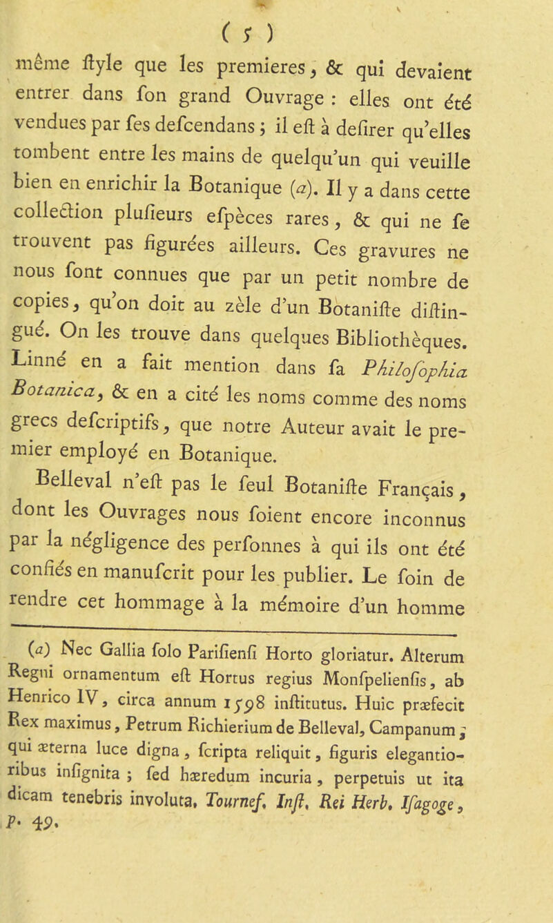 ( ; ) même flyle que les premières, & qui devaient entrer dans fon grand Ouvrage : elles ont été vendues par fes defcendans ; il eft à defirer qu'elles tombent entre les mains de quelqu’un qui veuille bien en enrichir la Botanique (a). Il y a dans cette colletlion plulieurs efpèces rares, & qui ne fe trouvent pas figurées ailleurs. Ces gravures ne nous font connues que par un petit nombre de copies, qu’on doit au zèle d’un Bbtanifle diilin- gué. On les trouve dans quelques Bibliothèques. Linné en a fait mention dans fa Philofopkia Botanica, ôc en a cité les noms comme des noms grecs defcriptifs, que notre Auteur avait le pre- mier employé en Botanique. Belleval n eft pas le feul Botanifte Français, dont les Ouvrages nous foient encore inconnus par la négligence des perfonnes à qui ils ont été confiés en manufcrit pour les publier. Le foin de rendre cet hommage à la mémoire d’un homme {a) Nec Gallia folo Parifienfî Horto gloriatur. Alterum Regni ornamentum eft Hortus regius Monfpelienfis, ab Henrico IV, circa annum lypS inftitutus. Huic præfecit Bex maximus, Petrum Richierium de Belleval, Campanum ; qui æterna luce digna, fcripta reliquit, figuris elegantio- ribus infignita ; fed hæredum incurîa , perpetuis ut ita dicam tenebris involuta, Tourne/, Infî, Rçi Herb, Ifagoge, 4P»