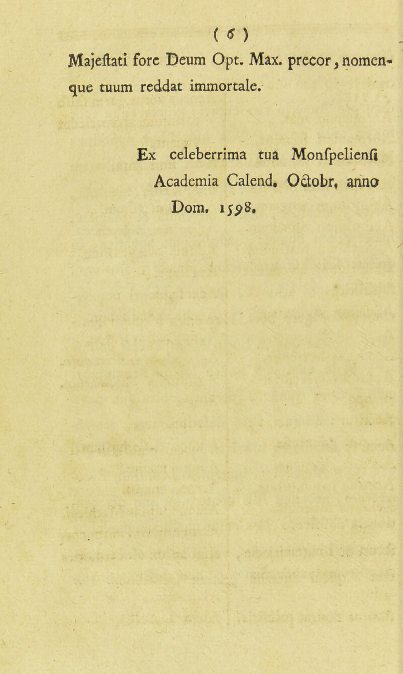 ( ) Majeftati fore Deum Opt. Max. precor, nomen- que tuum reddat immortale. Ex celeberrima tua Monfpelienfi Academia Calend, Oûobr, anno Dom. i;p8.