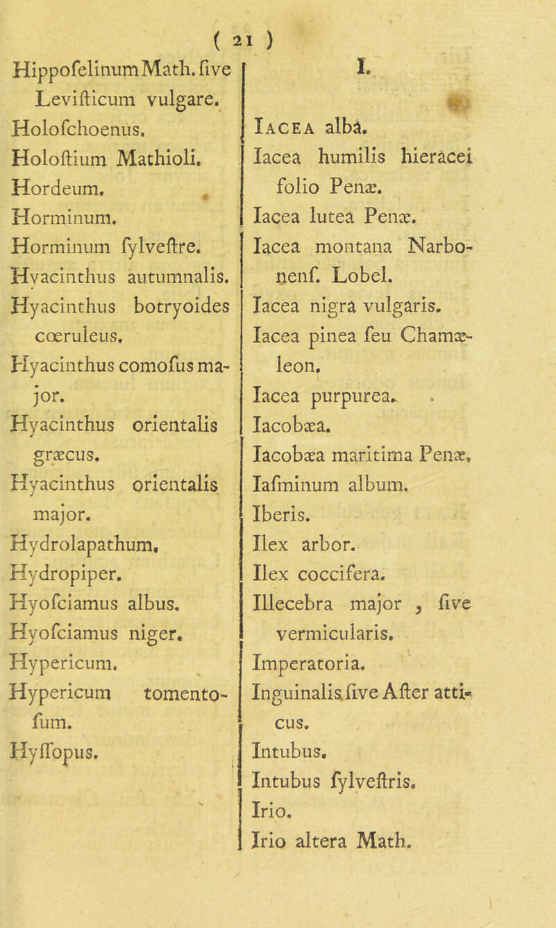 HippofelinumMath. five Levifticum vulgare. Holofchoeniis. Holoftium Mathioli. Hordeum, Horminum. Horminum fylveftre. Hvacinthiis autumnalis. Hyacinthus botryoides cœruleus, plyacinthus coniofus ma- jor. Hyacinthus orientalis é græcus. Hyacinthus orientalis major. Hydrolapathum, Hydropiper, Hyofciamus albus. Hyofciamus niger, Hypericuni. Hypericum tomento- fum. Hyflbpus. L Iacea albâ. lacea humilis hieràcei folio Penæ. Iacea lutea Penæ. Iacea montana Narbo- uenf. Lobel. Iacea nigra vulgâris. Iacea pinea feu Chamæ- leon, Iacea purpurea.- lacobæa. lacobæa maritima Penæ, lafminum album. Iberis. Ilex arbor. Ilex coccifera, Illecebra major , five vermicularis, I Imperatoria. Inguinalia five Aller atti« eus. Intubus, Intubus fylveftris. Irio. Irio altéra Math.