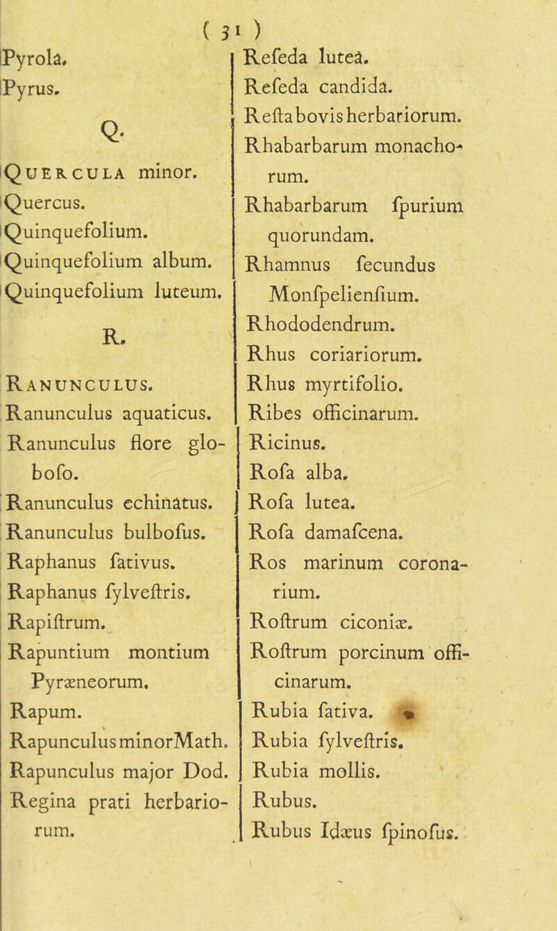 IPyrolâ, IPyrus» Q- iQuERCULA minor. iQuercus. iQuinquefolium, iQuinquefolium album. iQuinquefolium luteum, R. Ranunculus. Ranunculus aquaticus. Ranunculus flore glo- bofo. i Ranunculus echinatus. Ranunculus bulbofus, Raphanus fativus. Raphanus fylveflris. i Rapiftrum. Rapuntium montium Pyræneorum, Rapum. « Rapunculus minorMath. Rapunculus major Dod. Regina prati herbario- : rum. Refeda luteâ. Refeda candida. Reftabovis herbariorum. Rhabarbarum monacho- rum. Rhabarbarum fpurium quorundam. Rhamnus fecundus Monfpelienfium. Rhododendrum. Rhus coriariorum. Rhus myrtifolio. Ribcs officinarum. Ricinus. Rofa alba. Rofa lutea, Rofa damafcena. Ros marinum corona- rium. Roftrum ciconiæ. Roftrum porcinum offi- cinarum. Rubia fativa. « Rubia fylveftris. Rubia mollis. Rubus. Rubus Idæus fpinofus.