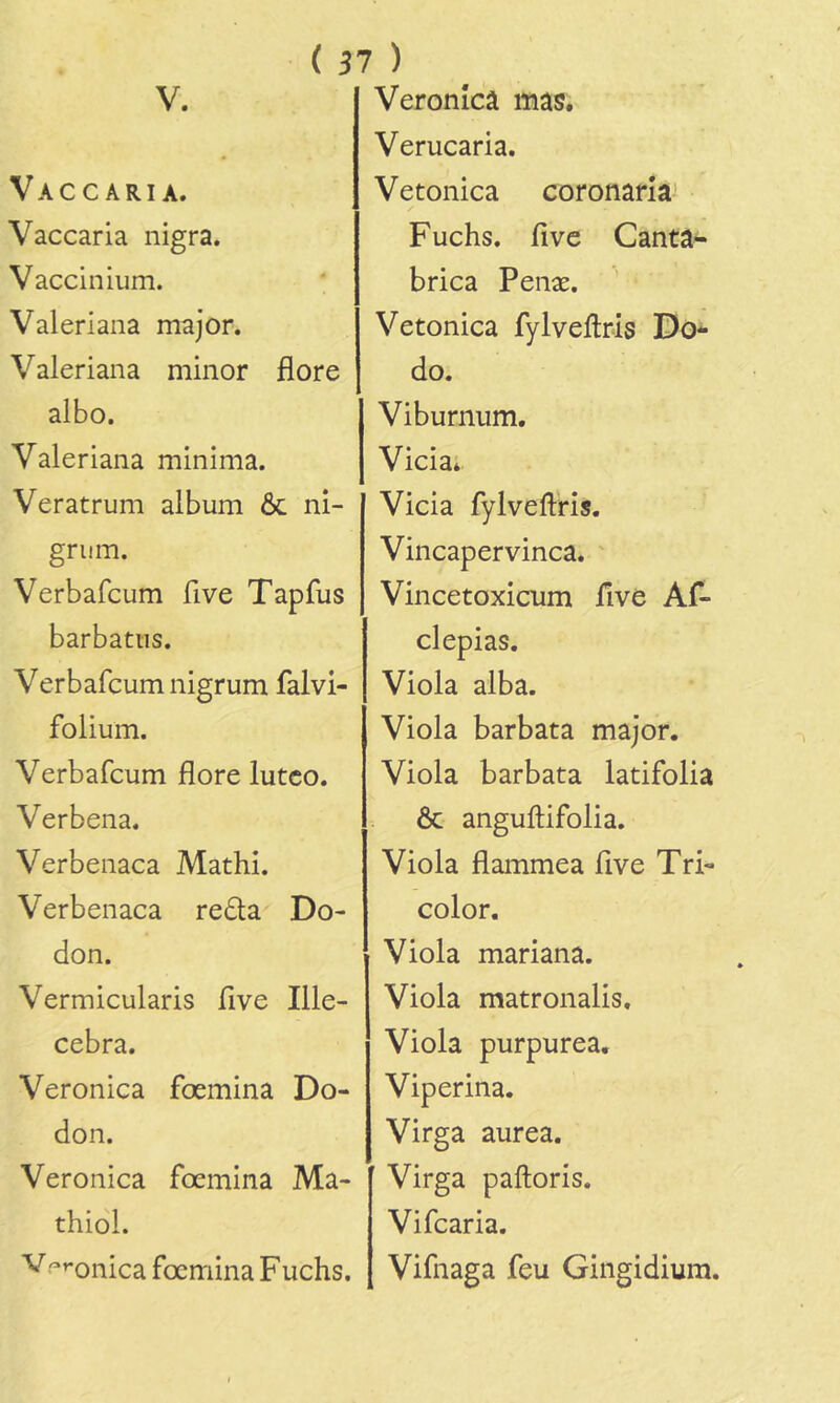 V. Vaccaria. Vaccaria nigra. Vaccinium. Valeriana major. Valeriana minor flore albo. Valeriana minima. Veratrum album ôc ni- grum. Verbafcum five Tapfus barbatiis. Verbafcum nigrum falvi- folium. Verbafcum flore lutco. Verbena. Verbenaca Mathi. Verbenaca reda Do- don. Vermicularis flve Ille- cebra. Veronica fœmina Do- don. Veronica fœmina Ma- thiol. '^■'♦'onica fœmina Fuchs. Veronîcâ mas. Verucaria. Vetonica coronarîa Fuchs. five Canta- brica Penæ. Vetonica fylvellris Do*- do. Viburnum. Vicia* Vicia fylveftris. Vincapervinca. ' Vincetoxicum five Af- clepias. Viola alba. Viola barbata major. Viola barbata latifolia Ôc anguftifolia. Viola flammea five Tri- color. Viola mariana. Viola matronalis. Viola purpurea. Viperina. Virga aurea. Virga paftoris. Vifcaria. Vifnaga feu Gingidium.