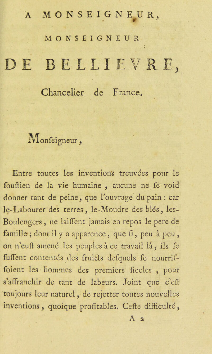 if ^ MONSEIGNEUR DE BELLIEVRE, Chancelier de France. IVTonfei gneur 9 Entre toutes les înventioits treuvdes pour le fouftien de la vie humaine , aucune ne fe void donner tant de peine, que l’ouvrage du pain : car i le-Labourer des terres, le-Moiidre des blés, les- Boulengers, ne lailTent jamais en repos le pere de famille ; dont il y a apparence, que fi, peu à peu , on n’euft amené les peuples à ce travail là, ils fe fuffent contentés des fruiéls defquels fe nourrif- foient les hommes des premiers fiecles , pour s’affranchir de tant de labeurs. Joint que c’efl 'toujours leur naturel, de rejetter toutes nouvelles inventions, quoique profitables. Celle difficulté, A 2