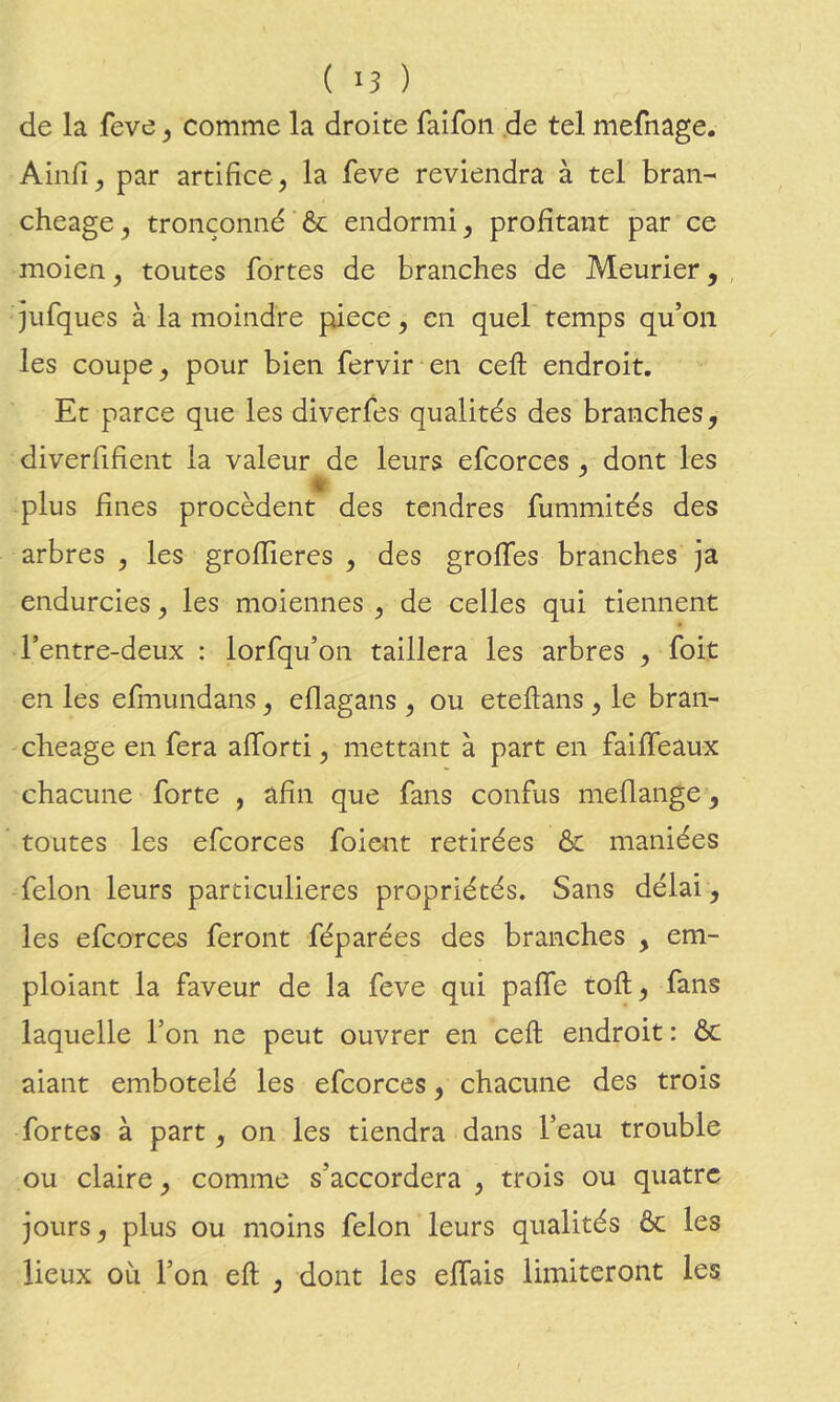 de la feve, comme la droite faifon .de tel mefnage. Ainfi^ par artifice , la feve reviendra à tel bran- cheage, tronçonné & endormi, profitant par ce moien, toutes fortes de branches de Meurier, , jiifques à la moindre piece, en quel temps qu’on les coupe, pour bien fervir en ceft endroit. Et parce que les diverfes qualités des branches, diverfifient la valeur de leurs efcorces , dont les plus fines procèdent des tendres fummités des arbres , les grofïieres , des greffes branches ja endurcies, les moiennes , de celles qui tiennent l’entre-deux : lorfqu’on taillera les arbres , foit en les efmundans, eflagans , ou eteftans, le bran- cheage en fera afforti, mettant à part en faiffeaux chacune forte , afin que fans confus meflange, toutes les efcorces foient retirées & maniées félon leurs particulières propriétés. Sans délai , les efcorces feront féparées des branches , em- ploiant la faveur de la feve qui paffe toft, fans laquelle l’on ne peut ouvrer en ceft endroit : ôc aiant embotelé les efcorces, chacune des trois fortes à part, on les tiendra dans l’eau trouble ou claire, comme s’accordera , trois ou quatre jours, plus ou moins félon leurs qualités ôc les lieux où l’on eft , dont les effais limiteront les