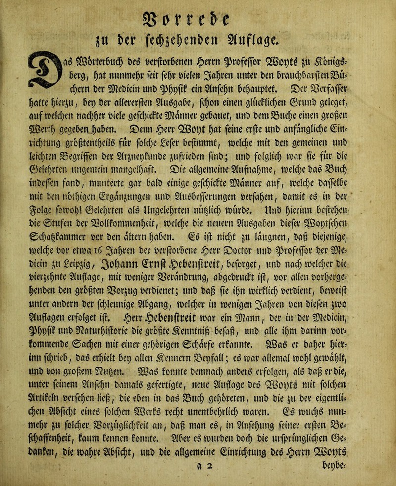 S5ot*re^e SU t>ef fed^sc^eii^cn SJufla^e. ^6t:tev5u$ te^ i?erflor6enett ^mn ^rofejTbr ju ^onfö^-- ^ » btxQ, ^at nunmehr feit fe^r öietert 5mu(^)5aiiien58u^ d;evn t)er fDJebicitt unt) ein Sinfe^n ^e^auptet S>ei’ ^eifaffev ^rtfte ^ierjti, 6ep Per aifetetflen 5(u63a5e, fc^on einen glndlic^en @runb selcget, ouf TOeid)en nac^^et Piele gefc^idte 59?dnnei‘ gebsmet, nnb bem^uc^e einen Qvo^cn SÖert^ gegebenjaben, S)enn ^err Q35ot)t ^at feine erjfe unb anfängliche ^in^ vichtung grbftenthcilö fik folche gefer beflimmt, tnelche mit ben gemeinen unb leichten ^Begriffen ber 5lr|nepfunbe jnfiieben finb; unb folglich mar fte für bie 0elehrtcn ungemein mangelhaft, ®ie allgemeine $lufnahme, meld)c ba6 ^ucl> üibefTctt fanb; munterte gar halb einige gefchicf'te ?0jdnner auf, meld;e baffelbe mit ben nbthigen Ergänzungen unb 5lu65c|ferungen berfahen, bamit eö in ber golge fomof)! ©elehvten al^ Ungelehrten nü|lich mürbe, Unb hicrinn beftehen bie 0tufen ber SSollfommenheit, melche bie neuern 5lubgaben biefer ^optfd)en 0chahfammer bor ben altern hnben, ijl nicht z« Idugnen, baf biejenige, melche bor etma i6 fahren ber berjrorbene .^crr S)ocfor unb ^rofejfor ber ?9le= bicin z«:^eipsig/ 3ohtUtn ^tnflipehenflbcit, beforget, unb nach melcher bie biei’zehnte Auflage, mit meniger SSerdnbrung, abgebrueft ijl, bor allen borherge= henben ben grüßten SSorjug berbienet; unb bag fte ihn mirflich berbient, bemeijb unter anbern ber fchleunige 5lbgang, melcher in menigen ^t^hten bon biefen zmo Auflagen erfolget i{T, ,^err ,^cbenffbeit mar ein ^ann, ber in ber ÜJ^ebicin, 53hbfd unb S^aturhijlorie bie grüßte ^enntni^ befafi, unb alle ihm barinn bor» fommenbe 0aehen mit einer gehörigen 0chdrfe erfannte. $lÖa^ er baher hieb- inn fchrieb, ba^ erhielt bep allen Rennern S3epfall; eiS mar allemal mohl gemdhlt, unb bon großem 9?uhen. ?Ö3a^ fonnte bemnat^ anber^ erfolgeiT, aig baf erbie^ unter feinem 5lnfehn bamaB gefertigte, neue 5lu|Tage bet^ QlÖopt^ mit folchen Slrtifefn bcrfehen lieh, bie eben in ba^ SStich gehbreten, unb bie zu ber eigentli* (^en 5lbficht eine^ fofd)en 5[ßerB recht unentbehrlid; maren. much^ uum mehr z« folcher S3orzüglid;feit an, ba^ man e^, in ?lnfehung feiner eif en ^e- (d;affenheit, faum fennen fonnte. Slber cö mürben boch bie urfprünglichen 00^ banfen, bie mahre ^Ibjt'^t, unb bie allgemeine Einrichtung be^ ,5^evrn ^ept^
