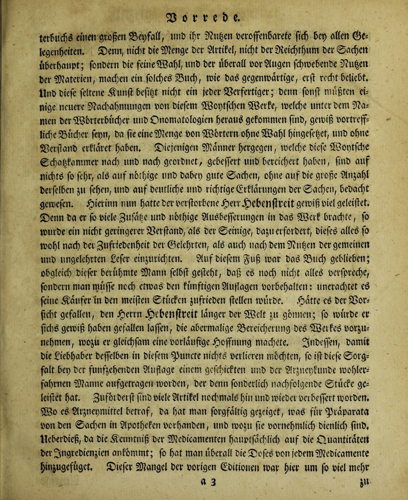 euieti ötogeti inib i'^r 0f?u|en iJcroffenBarefe fid) 5ep ctlfen legen^eiten, S)enn, m'd)t Per Slrtifel, n(($t Per 0^ei($t^um Per 0ac^en öPerpoiipt; fonPern Pie feine?[Öa^I, unP Per tiPerad porklugen fctjroebenPe 3?u|ert Per ?0?aterien, mad)en ein folc^e^ ‘^ud), tPie Po^ gegentpartige, erjl rcd)t beliebt* UnPPiefe felrene ^unft befj^t nic^t ein jePer Sßerfertiger; Penn fonjt mußten ei- nige neuere 3f?ad}a§mungen pon Piefem ?[ßoptfc^en 3Öeife, ipelc^e unter Pem 0?a-' men Per?[ß6rterbuc^er unP Onomotologien ^erauö gefommen finP, geipi§ Portrejf= liebe 33ud)cr fepn, Pa fteeine^Üienge Pon?B6rtern o^ne?ß3a^l bingefe^et, unP ohne SßeifanP eifldret ^aben* ^Diejenigen 5Üidnner ^ergegen, ipe(d)e Piefe ©ontfdje Cd)a|fanimer nad) unP nacl) gcoiPnet, gebefjert unP bcrcid)ert haben, finP auf niebtP fo fchr, aB auf ubt^fge unP Pabep gute 0acben, ohne auf Pie giope Slnjahl Perfelben pi fehen, unP auf Peuflicbe unP rii^tige (Erfldrungen Per 0achcip bePad}t gemefen. ^ierinn nun h^tt^ ber pcrjtorbene ^ervJ^cbenfltctt gemih Piel geleiftet. 5Denn Pa er fo Piele gufdle unP nbthige ^luobejferungen in Paö ?[Öerf brachte, fo tpurpe ein nicht geringerer SßerftanP, alö Per 0emige, Paju erforPeit, Piefe^ alle6 fo tpohl nach Per 3«fi'i^henheit Per 0elehrten, alö auch uadj Pem 0?ulen Per gemeinen unP ungelehrten £efer einjurichten* $(uf Piefem ^ul mar Paö ^uch geblieben; obgleich Piefer berühmte ?D?ann felbjl: gejteht, Pa^ eö noch *^jd)t alleö perfrreche, fonPern man muffe noch etma^ Pen funftigen 5luflagen porbehalten: unerad)tet e^ feine Raufer in Pen meiflen 0tu{fcn jufriePen fteüen murPe* .^dtte eö Per SBor* fid)t gefallen, Pen ^errn J^ebcnfluett langer Per ?[Belt ju gönnen; fo murPe er fichö gemif haben gefallen lajfen, Pie abermalige S3ereid)erung Pe^ 5S3eife^ por^u; nehmen, moju er gleichfam eine porldufige Hoffnung mad}ete. ^>amit Pie Liebhaber Pejfelben in Piefem ^uncte nichts perlieren mbchten, fo i<f Piefe 0org= falt bep Per funftehenPen ^(ufiage einem gcfchicften unP Per Slr^nepfunPe mohler^ fahrnen ?9?anne aufgetragen morPen, Per Penn fonPerlicl) nachfolgenPe 0tücfe gc- leiftet hat SnfbrPerjl fnP piele ^Irtifel nochmal^ hin unP miePci Pcibeffert morPem 5Bo e^ Slrjnepmittel betraf, Pa hat man forgfdltig gejeiget, maö fur^rdparata Pon Pen 0achen in $lpothefen pcrhanPen, unP moju fie pornehmlid) Pienlid) ftnP, tteberPieß, Pa Pie ^enntni§ Per ^OtePicamenten hauptfdchlid) auf Pie Quantitdteit Per ^ngtePienjien anfbmmt; fo hat man überall Pie ^Dofeö Pon jePem ^ePicamente hinjugefuget JDiefer SOlangel Per porigen ^Pitiouen mar um fo Piel mehr a 3 ju