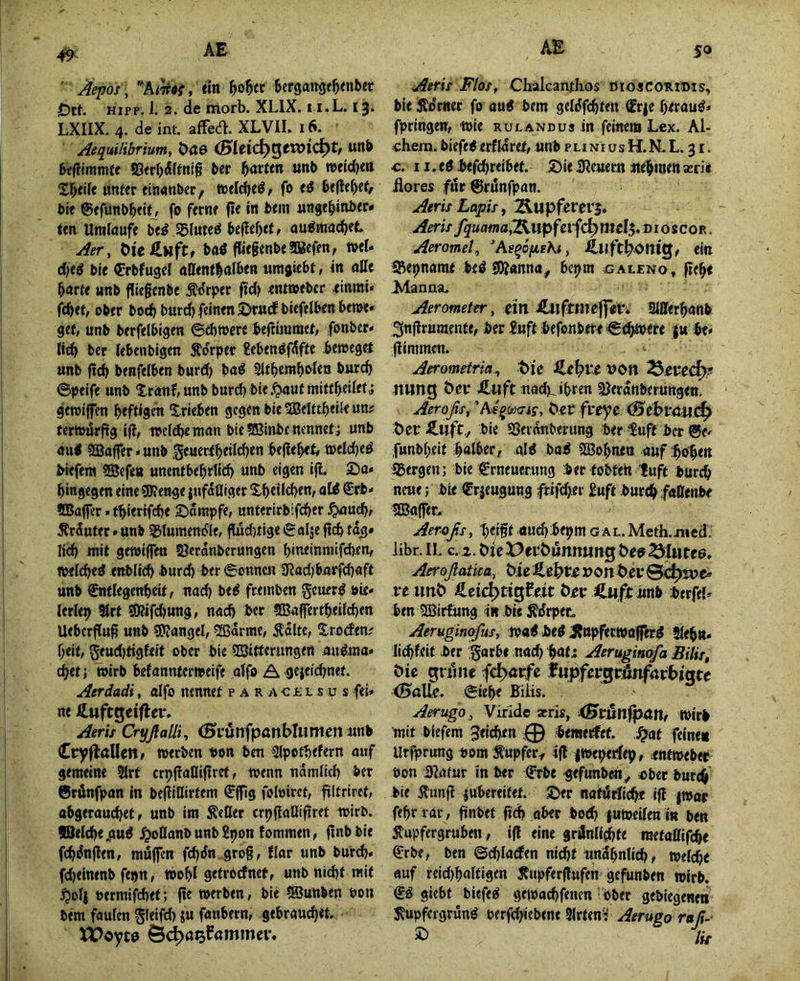 49 ' Aepof, , titt ^o^ec BergaJi^e^enber £)rt. HIPP. 1. 2. de morb. XLIX. i i.L. i^. LXIIX. 4. de int. affea. XLVIL 16. ^equilibrium, t>ö0 (Bttid)^tVOid^tr unb Beftimmte bcc unb »eld)m Z^tik unter etiianber / »el^eö, fo eö befielet/ bie ©efünbbeitj fo ferne fie in bem ungebinber* ten Umlaufe be^ 35Iuteö beliebete au^macbet ^er, ^te ^ufCf baö flie§enbe2Keffn, »el» d}t$ bre Crbfugel attentbalbeu iimgicbt, in otte barte unb fliegenbe Ädrper fid) ^ntweber tinrai* fid>et, ober boeb bureb feinen ^rttcf biefelbenben>e» get, unb berfelbigen ©ebwere begiramei, fonber» lieb ber lebenbigen Äorper £ebenö0fte bewegei unb fteb benfelben burd) ba^ Sltbembolea burd) ©peife unb Xranf,unb bureb bie.^utmittbeilefJ geroiflTen heftigen Xrieben gegen bie 5Belttb<ife un? tertüurftg ifi, wcldKUian bie SBinbe nennet; unb au< ?®affer»unb gcuertbeilcben be|lebeff ö)eld}eö biefem 5Sefea unentbebrtid) unb eigen iji 2)a» hingegen eine 9Jfenge |ufatliger Xbe{ld)en, aW €rb» ffiaficr»tbierifd)e Kampfe, unterirbifeber ^uebr Ärduter • unb S3luinenoIe, jludnige ©alje jtcb tag* lieb mit gewijfen SJeranberungen bineinmifd).en, «elcbed enblieb burd) ber©onncn 0?ad)bnrfcbaft unb ©itlegenbeitf nad) be^ freinben geuerö bie» lerlep 9lrt ?0?ifcbung, nad) ber 5Baffertbeifd)en Ueberflug unb SRangel, 2ßarme, Äolte, Groden; beit, 5eud)tigfeit ober bie SBitferungen au^ma» cbet; wirb befannterweife aifo A'0ejeid)net. Acrdadi, olfo nennet p a r a c £ l s u s fei» ne Hufcgeifler. Aeris CryßaUt, (SifunfpönMumett unb CnyflaUettf werben non ben Slpotbefern auf gemeine 5lrt erpgaOiftret, wenn nämlich ber 6rÄnfpan in begiUirtem ©ffig foloirct, filtriret, abgerauebet, unb im Seßer crpfiaöifiret wirb, ©elcbegu^ j^oßanbunb2pon tommen, gnb bie febiJnflen, muffen fcbdn grog, flar unb burd)» fd)eimnb fepn, wohl getrPefnet, unb nid)t mit ^olj oermifebet; ge werben, bie SSunben oon bem faulen ^leifd) ju faubern, gebrauchet XVoyt^ Öe^ö^fnmmev. Aerh Flos, Chalcanthos dioscoribis, bie Jldmer fo au^ bem geldfcbten frje betaut» fpringen, wie rulandus in feinem Lox. Al- chem. biefegerfldret, unb pnni us H.N. L. 31. c. li.eöbefcbreibet 2)ie3?cttern «ebwenasri« üores ftir ©runfpan. Aeris Lapis i Aeris fquama^Wß^tv\Ö;) mel$, di 0 scor . AeromeU AeqopeKi, ein S^epname bcö S)?«nna^ bepm ^cAtENo, gebe Manna. Aerometer, cm jfiLtlftmcflTcr. Merbanb ^ngruraente, ber inftbefonbete ©ebnere ju be» giramen. Aerometria^ t>ic DOfI Uimg ben Älift nad)_^ibren 9)erdnberungen. Aeroßs^ 'AequxTjf, Cer fi*cyc (B^cbmu.^ t)et:£ufc,, bie Sßernnberung ber $uff ber ©e» funbbeit bntber, ald bai SBobnen auf goben i^ergen; bie Erneuerung ber tobten ’luft bureb neue; bie Erjeugung ^ifeber £uft burebfattenbe ©affet. Aer-oßs, heifft «uibbepm GAL.Meth.jMed. libr. II. c. 2.6ic X>eL‘t)ünnung Öc? ^iiitee, Aeroßatica, bic »ont>eyS^jvc» fc unö Äci4>tigfeit ÖbivCliff unb berfel» ben ©irfiing in bi« Ädrpet. Aeruginofusy wai be^ J?npfetwo|fer^ Jlebn» Jii^feit ber ^arb« noch ^at; Aerugiaofa Bilis, öie gnine fcl>aifc fupfiv^vunfavbiate (Balle, ©iebe Bilis. Aerugo,, Virlde arris, Wirb mit biefem ^eicben :0 bemerfet ,^ot feine« Urfprung t»om Äupfer^ ifl ^wepetlep, rntweber bon ißafur in ber Erbe gefunben^ ober bureb bie 5lunfl iubereitet. ©er nafiirlicbt ifl jwac febr rar, finbet fid) ober bo<b |uweilen in ben Äupfergruben, ifl eine grflnlidfte metattifebe Erbe, ben ©cbladen nicht unSbnlid), weld)« auf reid)ba(tigen 5tupferflufen gefunben wirb. Eö giebt biefeP gewaebfenen ober gebiegenen j^upf^ergrün^ oerf^ieben« Slrten'i' Aerugo raß-- ^ Jis