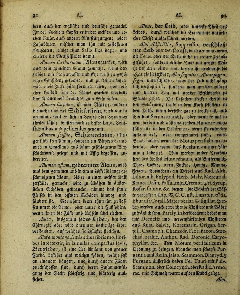 91 hivr\ rtiirf) fecv cnj)l!fti)e iinb beuffc^e 0eraad)t 3«“ bei’ ?Kcbic:n fiojjfef er in bei* tveigen uub ro;- f^en 3vuf)r, aacf^ auberu Shuftür^migeii; roibcr ^abubiqtcn mifdjet mau il)n mit geftogeiicii 9}?ufca£cn; einige tbim Salb fixa bßju, uub curiren bie SSccfjfeffüebcv bamit. Alumeii fiucharimm, n)irb fluiJ bem gemeinen Siiaan gemadjt, wenn ber» feibtge mit Silcfcnmaffer unb Cyenveig ju gef)0:> riger €on'Tf?fn5 f,cfod)et, unb ju ficinen ^^ra^ miben mie fovmiret »uirb, uoa jt*e[=> cber ©eflalt if;ni ber 3tflni« gegeben merben: bn^ ^rauctmoff braud)fö jum ©d)!ninfcn. Alumen fcajolae^ i)1 nid)t 3tIaUil/ fonbern biclme^r eine üirt 0c^icfci'f^em, ivtib nur fo genannt, tveii er fieJ) in Scajas oberSqu-amas t^eifen lagt; fon|Ten mirb er beffer Lapis Schi. Aus albus unb pcllucidus genannt. Alumen fcißle^ 0cbieferaIa«m, iiltU genflid) fein Silaun, fonbern ein ^lepmciß, unb toirb in (^ngeCfanb cui? bünn gefd)lagencm 'Sle^ rd)id)t»eire gelegt unb mit ^ffsg begoffen, jn» bereifet. Alumen ußum^ gcbt:Änntei'2fIuim,mirb ou« bem gemeinen unb in einem Sdjfel fo lange ge« fdjmoljenen Sllaun, biö er in einen weifjen 5valf jerfaUt, geraad)t; mirb |u Slba^en in auger=< iid)cn ©ct)aben gebrau(^t, nimmt baö faule glcifd) in ben oflTenen ©djaben ^imreg, unb fdubeit fie. SSornebmc Seufe t^un i^n jeiflof. fen unter bie Slrme, ober unter bie gugfoblw, j^enn ifjuen bie gu^e unb Oiebfekt übel riechen. Aluta, insgemein jeöes ÄeÖei'/ bep ben Chirurgie aber mirb barimter baiJjentge £ebe;’ üerffaiiben, auf meld)e^ fu i^fiaffer (iiticben. Aluta ?«o;ita77a,Amiaiit]ius fibris molliori«- bus intertextis, ia laaiellas eompadus levis, ^ovgleöer, tff eine 2lrt Slmiant uon grauer garbe, befTchet auö meidien gdben, toeldK fefl an einanber hangen, unb. burd) anbere gdben burd)fd)o(fen ftnb, burd) beren gung ber ©fein fd^ieferig unb blätterig nu#* j^'ehtt. Alvus, bet? Äeib, ober unferfk Sbelf be^ £eibeS, burd) toeldje^ bie (gjecremente natdrlh d)er »Seife auögefuhref merben. Alüi AdfrriBio, SupprelTio, t>erfc^Io^ neu ileib ober VJerftopft^mirb genannt, men», bie Feces ober ber j?otl) nid)f ju rechter Seitab» geführt, fonbern etliche Xage mit großer ^Ku* he behalten mirb: oon biefem Ift grabmeifc bie ^ßVtleib tgFci f. A/uißgnitieSy Alvus pigra, ftgms untcrfd)ieben, wenn ber £ei6 ni(^t gan|* lieh oer|fopft iil, fonbern man um ben anbec» unb britfen 2ag mit großer §5efchwerbe j» ©tuhlt gehet. Sie Urfadjen ffeefen theilö i» ben 0cbarmen, theilö in bem Äoth felbffen; in bem ^oth/ wenn berfelbc gar ju froden ijl, unb ihm ba^ Serum gebricht, ober wenn er mit ei» nein he‘ «nb ab|fnngircnben Huraore ange» fußet iß; in ben ©ebdrmen, wenn fle entwebec itjfianmuret, ober comprimiret ftnb, einen i^rud) haben, wenn ber Motusperillalticus ge» bricht, ober wenn baö ReAum an einer £dh* mutig laborirf. 3ßun werben wiber Xroden» heit bcö ^othö Humecflaatia, al^ ^Ufterraild), ^hee, (Toffee, item.^uder, ^onig, SOIanna, geigen, €oFtnthen, ein Secoct auö Rad. Aith. Lilior. alb. Polypod. Herb. Malv. Mercuriai. Braac, Urfia, Pairul.mia.Cremor.^ri,Syrup. Rofar. foliitiv. &c. bienen; bie ©djarfe ber ©df» te oerbeffeen Lap. S, C. C. uft. Limatur. c^tis, Ebur u A.CoralLMater perlar.^ figillat. .^ier» bet; werben and) erweichenbeSlpßiereunb ^aber jutraglid) fepit. Paralyfia ber@ebarme hebet ma» mit Decodlis unb nerbenßdrfenben Slpßicren au^ Ruta, Salvia, Roremaria. Origaa. Ser- pill. Cbamaspit. Cbamasdr. Flor. Paeoa.Stoe« ebad. arabic. Aathos, Rad. Doroatc. Caryo* phyllat. &c. Sen Motum perillalticum i» Drbnung ju bringen, braud)e man fcharfe Pur- gaatia aufJ Refia.Jaiap, Scammoa.Diagryd.S Purgaat. dußerlid) babep Fel Tauri mitPulv. Scaatmoa. ober Colocyath.oberRadic.Anno- rac. mit ©chraalj warm auf benWel gelegt.