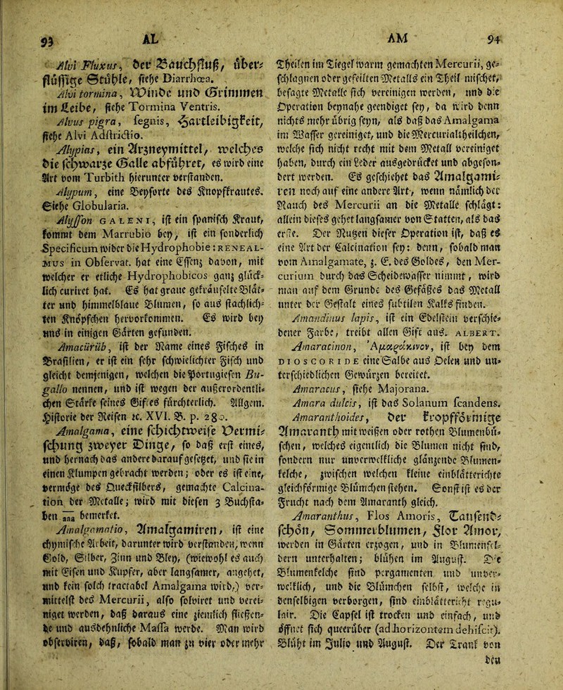 95 Jitvl Fluxus^ ^et• iibeiv flufft^e ©tü^ie/ ftefjje Diarrhoea. Ahitormina^ iDiliÖC lillC» (Sliniliim tm HeibCf Toimina Ventris. Jlvus pigra, fegnis, -^avthibi^feit, ficl)t Alvi Adftridio. Alypias, eilt 2ir5neyTiittteI/ trclc^e6 t»ie rcl;)w«ti‘5C (Salle abfu^rcf, wirb eine 5lrt Dom Turbitli bi^funtcr bcrftanben. Mypum, eine 5jepforte b«ö 5?nopffraiitf^. €ie^e Globuiaria. AtyJ[fon G A L E NI, ifi ein fpnmfd) ^rnnf, fomrot bem Miarrubio bcp, ifi ein fonbcrlicf) Specificumwiber bicHydrophobie;RENEAL- 2wus in Obfervaf. bot eine ^ffcnj bnbott, mit welcher er etlidje Hydrophobicos ganj glucf» Iid) cnriret bot* bot graue gefvdufeIreS3lat» tcr anb binunelbfaue Blumen, fo aud |iacl){ic()' ten ^nopfd)en beiworfcmmen. wirb bei; wniJ in einigen ©arten gefiinben. Amacürüby i(i ber SRame eine^ Sifcbeö in ^rajilien, er iji ein febr fcbwiclicbter gifd) unb gleidit bcmfmigen, welchen bie ^ortiigiefcn 5m- gallo nennen, unb i(l wegen ber augerorbentli* ^en ©tarfe feineö ©ifreö fördjterlicb. Slllgem. J^iflcrie ber Dieifen k. XVI. 3?. p. Amalgama^ eilte fc^ic^ttveife xycvmU f4>ting 3weyer iDiitge, fo ba§ erji eineö, «nb bernoihba^ anberebaraufgefe^et, unb fic in einenflumpengebracht werben; ober eö ifieine, »ermdge be^ 0ue<ffilberd, gemad}te Calcina- tion ber 9}?cfaIIe; wirb mit biefen 3 S5ud;jta» hen bcmerfef. Amalgarnntio, 2(mafgamireii / iß eine rf)pmif:()C 5lrheif, barunter wirb perjlanbeu, wenn ©olb, ©ilber, 3inn imb 33lep, (wiewobl ed aud) mit €ifen unb 5vupfer, aber langfamcr, angebcf, «nb fein fold) tractabel Amaigaina wirb,) oer* mittelfl beö Mercun'i, alfo fbloiret unb uereU niget werben, bag barauö eine jeemficb gicgcn=' iie unb au^bebnlicbe MalTa werbe, ©ion wirb »bferbiren; bag, fbbalb mofi ju Pier obermebr ^tbd^^n im Riegel warm gemad)(en Mereurii, ge- fi)la9!Kn ober gefeilten ?0?etaUd ein Xheil mifd)ef, befagte 5)?ef0llc ficb bereinigen werben, unb b:e Operation bepnabe geenbiget fep, ba wirb benn nid)td mehr übrig fepn, ald bag bad Amalgama im ©affer gcreinigef,unb bie5E!?erc«riaUbeild)ert, wcldK geh nid)t red)f mit bein 59?cta,(l pcreiniget haben, buvd) ein ßeber audgebrüifet unb abgefon» bert werben, ©g gefdgebet bag 2IittalgamiV reit nod) auf eine anberc 3lrf-, wenn namücb bcc oiaud) beg Mereurii an bie COiCtallc fchldgt: allein biefeg gebet langfamer Pon ©fatten, alg bag erfle. S)er JJlu^en biefer Operation ig, bag eg eine 5Irtber ©ilcinafion fep; benn, fobalbmatt Pom Ainalgamate, j. €% beg ©olbeg, ben Mer- curium burd) bag ©cbeibew'affer nimmt, wirb man auf bem ©runbe beg ©efdgcg bag 50?ctall unter ber ©egalt eineg fubtilen ^alfgfinben. /imandiiius lapis^ ig ein ©beigein perfd)fe» bener garbe, treibt allen @ift aug. albert. Anmracinon^ ’Ajctöt^'jKvov, ig bcp bem DioscoRiDE eine ©albe aug Oelen unb un» terfd)ieb[id)en ©ewürjen bereitet. Amanuiis, gebe Majorana. Amara duteis, ig bag Solanum feandens. Amarant holdes y ^er ?i’Opffdrr51tg;e 2fniarantb)raitweigen ober rotben ^lumenbü* feben, weicheg eigentlid) bie 35lunien nid)t gnb, fonbern nur unperwclflicbe gldnjenbe SVunien» feldje, jwifdien welchen fleine einblatteridjte gleidifdrmige ^lumdjen geben, ©ong ig eg ber Sr«d)t nad) bem Slmarantl) gleich. Amaranthiis y Flos Amoris, ^atlfeu^^ fc^dii, ©omiiTerbliimeit, ?l?ncr, werben in ©arten erjogen, unb in SJ'hmicnfcf^ bern unterhalten; blühen im Ulugug. 5^■e 5£itnmenfeld)e gnb pergamenten unb uupcr» welflid), unb bie QjlümdKn fclbg, welche i» bcnfelbigen perborgen, gnb einblatteriebf r.’gu» lair. 2)ie ©apfel ig trocfcirunb einfad), unb dffnet geh queerüber (adliorizontsindehifcir). Slübt im Sulio «Hb Slugug. ©er Slranf Poii bca