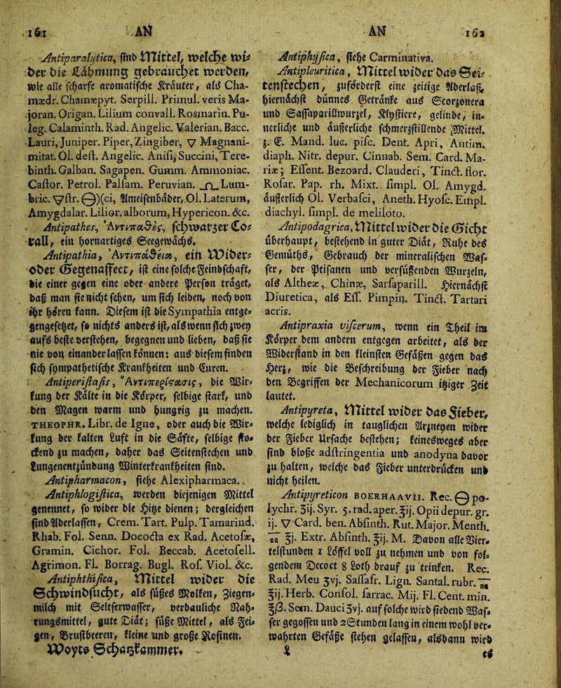 u^ntiparcttijtica^ f!nb tXlitUl, tt)clcl>e Öei* bie S,äbmtin^ gebröucpet njctbeii^ wie aüe fcf^arfe öroraaftfdjc trauter, aB Cha- masdr. Chamaspyt. Serpili. Priinul. veris Ma- joran. Origan. Lilium convail. Rosmarin. Pu- leg. Caiaminth. Rad. Angelic. Valerian. Bacc. Lauri,Juuiper. Piper, Zingiber, V Magnani- mitat. Ol. deft. Angelic. Anifi,Succini,Tere. binth. Galban, Sagapen. Gumm. Ammoniac. Caftor. Petrol. Palfam. Peruvian. .j\.Lura- bric. 0)(ci, S(raeifcn6n&cr,,Ol. Laterum, Amygdalar. Lilior. alborum, Hypericon. &c. Antipathes, ’AvTiTra^'gV, fcl>war5ei: Co? taH, ein ©cegetvdcb^* yintipathia t 'Avmtd^em^ Ctit )X)i^CVt obev <0eg:ena(fcct, i(i ciitefolcbegcin^fcbflfff bie einer gcfen eine ebet anbere ^erfon traget/ baf man ftenidjtfeben, um ftcb leiben, nod)öon t^r b^ren fann. ifl Ne Sympathia entge» gengefe|et, f» nl(^t^ anber^ilbal^wennjti^jwe^ oufö bcjle berjlcben, begegnen unb lieben, bag fie nie t)on elnanber taffen fdnnen: auö biefenifiinben ft(^ fpmpatbetlf(^e i^ranfbeiten unb Suren. Antiperißaßs, AvTiTte^i^xcrigt bie 5SSlr* (ung ber Ädlte In ble Ädrper, felbige flarf, unb ben SKagen warm unb hungrig ju macl)en. THEOPHR» Libr. de Igne, ober auch bie 95Bir< fung ber falten Suft In ble ©dfte, felbige flo» rfenb ju machen, habet baö ©elfenftecben unb gungenenfjunbung 53Jinterfranfbeiten finb. j4ntipharmacon, gebe Alexipharmaca.. Antiphtogißica^ Werben blejenlgen ^Oilttel genennet, fo wiber ble ^Ige bienen; bergteldjen gnbSlberlaffen, Crem.Tart. Pulp.Tamarind. Rhab. Fol. Senn. Doeoda ex Rad. Acetof«, Gramin. Ciehor. Fol. Beccab. AcetofelL Agriraon. FL Borrag. Bugl. Rof. Viol. &c. Antiphtfäßca ^ Üllttel öic ©^winöfuc^t, «Id fuged SKelfen, 3legen=- tnilcb mit ©eltferwaffer, uerbaulicbe lR«b* rungdmiftel, guteSidt; fuge SOJIttel, ald geb gen, gjrugbeeren, flelneunb groge ^ojlnw» Antiphyßca, gebe Carminativa. Antipkuritka, tVlitul voit>ev t:>a9 ©eiV tcnf^ec^en, jufdrberfl eine jeiftgc Slberlßg, bierndcbfl bünned ©etrdnfe aud ©corjonera unb ©affaparlßwurjel, Äfpgicre, gellnbe, I«. nerlicbe unb «ugerlidje fd)merjflißenbe ;g)?ittcf. j. S. Mand. lue. pifc. Dent. Apri, Antim. diaph. Nitr. depur. Cinnab. Sera. Card. Ma- riae; ElTent. Bezoard, Clauderi, Tind.flor. Rofar. Pap. rh. Mixt, fimpl. Ol.. Amygd. dugerllcb Ol. Verbafei, Aneth.Hyofc.Empl. diachyl. fimpl. de meliloto. Antipodagrica, tTZittel Wlöei* Me (Stellt öberbaupt, begebenb in guter 2)idt, Ülube bed 0emutbd, ©ebraud) ber mlneralifcben 5Baf. fer, ber fptlfanen unb uerfugenben SBurjeln, nid Altheae, Chinae, Sarfaparill. .^lernadjff Diuretica, ald Elf. Pimpin. Tind. Tartari acris. Antipraxia vifeerum^ Wenn ein !tbell im ^drper bem anbern entgegen arbeitet, ald ber «SBIberfinnb in ben fleinften ©efdgen gegen bnd ^erj, wie ble ^efcbrelbung ber gleber nach ben gegriffen ber Mechanicorum teiger Jelf lautet. Antipyreta, niittcl wi'öef (faeStebev, welche tebigllch In tauglidjen Slrjnepen wiber ber gieber Urfad)e begeben; felnedweged aber ftnb bloge adfiringentia unb anodyna baPoe ju halten, wel(^c bad glebet unterbruefen unb nl^t beiten. Anüpijreticon boerhaavii. Rec.Qpo- iychr. 3ij. Syr. 5. rad.aper.^ij. Opii depur. gr. ij. V Gard. ben. Abfinth. Rut. Major. Menth. 5j. Extr. Abfinth. 5!]. M. 2)aPon nßcSSIeri telffunben i Sdffcl poß ju. nehmen unb pon foU genbem ©eeoct 8 Soff) brauf ju trinfen. Rec. Rad. M€u 5vj. Saffafr. Lign, Santal.rubr.’^J' 5ij.Herb. Cönfol. farrac. Mij. Fl. Cent. min. ^ß, Sem. Dauci 3v j. auf foldje wirb fiebenb 9Bafi fer gegoffen unb 2©funben lang In einem Wohl Per- wahrten ©efdge geben gelaffen, nldbann wirb X ed