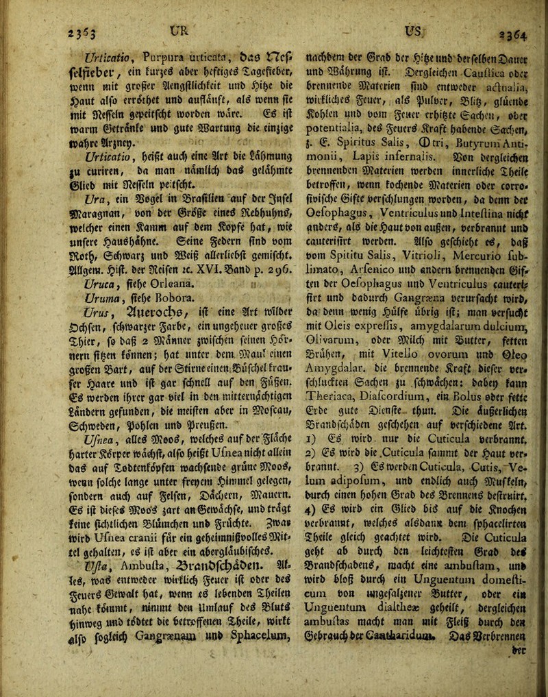 235 Urticaüo^ Purpura urticata, t7cp feljiicbci’, ein hu;|eö «ber J>cfhgcö ^agepeber, penn mit grogec 2lfngftlid)feif utib ^i^c bic ^aut alfo err&j^et unb aufTauft, «lö njcnn ftc mit SReffein gepeitfdjt worben wäre. tft Wörm 0etranfe «nb gute 5Barfuii9 bie einjige ipo^rc Slrinc^. Urticatio, ^eißf auef) eine 2trt bic ^af^mung ju curircH, b« man ndmlic^ bod geldf;mtc ©lieb mit 3?ejfc(n peitfefjt. Ura, ein SSegcI in SSrafifien auf ber 3nfel 50?aragnan, bon ber ©rdge eined 3veb5u(>nd, welcher einen Sl'amm auf bem Äopfe f)nt, wie «nfere ^auö^a^ne. ©eine gebern finb öom Slot^f ©d)warj unb 9Bei§ nBerlicbj! gemifd)t. SlÖgeni. ^ip. ber Steifen k. XVI, ^nnb p. 296. Uruca, fte^e Orleana. Üruma, {ie()e Bobora. Urusj i^uevoche, i|! eine 5(rt Wifber Ödjfen, fc^warjer garbe, ein ungeheuer großed ^^ier, fo bög 2 3)?d«uer jwifc^en feinen Spov» nern ft^en fdnnen; ^at unter bem 5}?auJ einen geogen ^arf r «uf ber ©tirne einen ®ufrf)el frau* fer ^aare unb ifl gar febneö auf ben gugen. werben i^rer gar öiel in ben mitteendebtigen £«nbern gefunben, bie meigen aber in Slofcau, ©ebweben, ^oblen unb ^reugen. Uffiea, aöed ?0ieoi!, weicbeö aufbergld(^e Ibarter Ädrper w«d)g, a(fo bfigt Ufnea niäit aßein bad auf Xßbtenfdpfen wac()fenbc grüne sWoodf wenn foId)e lange unter freiem J^inmiel gelegen, fonbern aud) auf gelfcn, £idd)ern, SOiauern. ©d ig biefei ?9i00‘5 jart an@ewdd)fe, unb tragt feine (id)tlid)en 9)luind)en unb griScbte. wirb ufnea cranii für ein gebeininigboßeö 5)Jit< tel get)alteii, ti ig aber ein abergldubifcbed. Üßßf Ambufta, ^i'öuöfc^döeit. 3lf» leö, waö enfweber wirfli^ geuer ig ober beö ^euer^ ©ewalt bat# wenn ed lebcnben S,r)eilen tiabe Ideunit, niniiut bei» Umlauf bed ^lufd hinweg unb tdbtet bie betr*>genen Xbeile, wirft eilfo foöRii^ GaB^rasftam unb Sphacelum, 33^4 nnebbem ber ©rab ber ■t'ibtnnb berfelbenS'auer unb 5ödbrung ig. ©ergleid)en Cauflica ober brennenbe sWaterien gnb enfweber adualia, wiifltcbed geuer, alß ipulbcr, ^li§, gfutnbc Noblen unb bom geuer crlg^te ©neben, ober potentiaiia, bed geuerd 5?raff babenbe ©ad)cn, J. © Spiritus Salis, ©tri, ButyruinAnti- monii, Lapis infernaüs. SSon berglei^en brennenben Materien werben inncrlid)e ^ibeilc betrogen, wenn fodKnbc SDJaterien ober corro* goifd)e @ifte berfd)lungen worben, ba benn bec Oefophagus, Ventriculusunb Inteftina nicht anberd, ald bie^autbonäugen, berbrannf unö cauterigrt werben. Sllfo gefebiebt ed, baf bom Spititu Saiis, VitrioJi, Mercurio fub- limato, Arfenico unb «nbern brennenben ©ifr ten ber Ocfopliagus unb Ventrieuius cauttHf grt unb baburd) Gangrxna berurfadjt wir^, ba beim wenig .^ulfe übrig igj man bcrfucbt mit Oleis expreffis, amygdaiarum dulcium, Olivarum, ober ?Ö?ilcb mit dufter, fetten föruben, mit Vitello ovorum unb Oleo Amygdalar. bie brennenbe Ärnff biefer ber* fd)lucftcn ©ad)en ju .fcbwdd}en: babei) fann TLeriaca, Diafcordium, ein Bolus ober fette Crbc gute 5!)icnge.- tbun. S)ie dugerlicbe» SSrntibfdjnben gefdjeben auf berfebiebene 3lrt. 1) €d wirb, nur bie Cuticula berbrannf, 2) Cd wirb bie .Cuticula fammf ber ^aut ber» brannt. 3) €d werben Cuticula, Cutis, Ve- lum adipofum, unb enblicb and; ?0?uffelrt, bureb einen hoben @rab bed trennend begruirt, 4) Cd wirb ein ©lieb bid auf bie Änocbeti berbrannf, welcbed aldbantt bem fpbacclirte« 'Sbtilc gl^icb gcad)fet wirb. 5!>ie Cuticula gebt ab bureb ben Iciebtcgen ©rab bed SBranbfebabend, raad)t eine ainbullam, unb wirb blog bureb Unguentum doinerti- cum bon imgefalieuer 35ufter, ober ein Unguentum dlaitlie* geheilt, berglelcbett ambudas macht man mit gleig bureb ben ©ehrgiicbberCaabhariduia, £)ad S^erbrennett bec