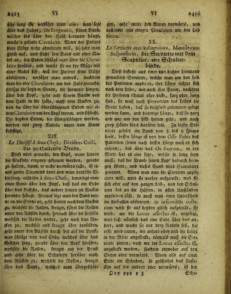 fang'1(1^ fcerfa^rt mft« «(fo: matt Icg<! .itöcr baß Os Bi<?gmatis, feinen 53änt>/ njeicOer 6i^ fiber' ben herunter (>ön9f, tnad)t 2 gclinbe Circulaire. ?ffienn ber feine SOüuge nid)t nbne^nten itilf, fD|f)ort man g(eid) auf, unb (lic^f ben Sanb mit einer d}a» bei an, bie Snben fc^lagt man über bie Circu- laire herüber, unb macht fie an ber ?0?uge mit einer S^abel fefl; ft>ill ber .^atient feine SKu^e abriehmen, berfahft man anberö, nac()bem man bie bier Circulaircs um ben ^afi? 9einad)t, fcblagt bie behben @nbeit, bie herunter hmflef*/ über ben 5?opf, gcf)t mit feinem SBanbe toon bem ^)alfe in bie J?ol)e, naej) bem Slacfen ju, bon ba über bie itbcrfcbfagenen' 0ibcn min ei» nem Circulaire nm ben Äopfherum, unb fchlie§t. ©te bepben ^nben, bie ubergefdjtagen worben, werben mit jwep 9JabcIn unter bem 5\inne befefliflf, XIX. Le Divißf a deux Chefs ^ Divideas Colli, Ciie 3eith>eileuS?e 2)iefe wirb gemacht, ben ^opf, wenn hinten bie 5)iUffeln entjwep gehauen worben, gerabe ju halten, bamit er nicht borwdrtöfatte, iß ei^ ne^ guten S)aumcn^ breit unb neun beutfehe ßjl, Jen lang, rollt ihn a deux Chefs, bann legt man einen 3)anb über ben Äopf, bag baö ein 0ibe fiber ba^ ^eftcht, baö anbere hinten im Scaefen herunter hangt, hierauf legt mavi ben^Sanboor* ne an ber0tirnean, geht hinten nach bem Slacfen ju, wcc{)felt bie SioBen, freujet, fdhtl bie iXoBen «nter ben -3Jchfeln burd), h^mad) über Die 5ld)ffln wed)fclt bie Svollen wieber, geht nach bem 2Ra» rfen ju, wecbfelt unb freutet über benfclbcn, geht unter ben 9ld)feln burd) biö auf bie 55riiß, man fd)Idgt nun baS Cnbe, weld)etJ iiber baß ©eßd)fe hing; gerabe über ben'^lopf herüber, wed)felt bic Sioüen, freujet auf ber 35ruß «nb geht über bie ©djultcrn herüber nach bem 31u(fcn ju, wcd)felt bic Stoßen, freujet über baö ^anb, weld^e^ man ubergefd;la^ gett , geht ’ unter ben Slrmen porwdrf^, tmb poßcnb'et mit einigen (^ircnlairen um ben Seih herum. XX. La Serviette avccleScapidaire^ Mantilecuiji Sulpenforio, Me 0eut>iette mit C>citt @c«p«Hei:, ober ©c^ulter^ b^n^e♦ S^iefe beflcht auß einer uon bidhfer Setnwanh gemad)ten ©croiette, we!d)e man um ben Seih biß spatientcH appltc rt, ihre Sdnge rid)tet ßch nad) bem Scibe, wie aud) ihre Breite, nad)bem bie ijjcrfonen fdjmal ober biefe, furj ober lang ßnb, ße muß nad) 'Proportion bc^ Seibeö bic Streite haben, baß ßebrepfarh jufammen gelegt werben fann, unb bi'cjenige Sdnge, baßße ganj «nb gar, um ben ScTb hemm geht, unb noch jwep .^dnbe breit baruber hat. 3u biefer ©er* uietfe gehört ein ^anb uon g bi^ 9 ginger breit, beffen Sdnge iß üon bem Oüe Pubis be^ Patienten (benn nad) be)fcn Sdnge muß e^ ftch rid)tfn), bi^ über baß Os Sacruni, in ber sOiiftc hat ed eine Si^e, weldte fo lang fcpu muß, baß ber ^ranfe feinen 5?opf baburd) brin* gen fdnne, unb biefeö ^anb wirb ©capulairc genannt. SBcnn man nun bie ©eroiette appli* ciren wtB, wirb ße eorher aiifgeroBt; weil ßc ßd) aber auf ben ganjen Selb, oen ben ©d)uff tern 6i^ on bic ^üfien, in aßen Umßdnbeii appliciren lagt, fo muß man einen Untcrfd)eih im ’llnfroBen obferoiren; in lacfionib'üs coßa- rum wirb ßc auf bepben gleid) aufgeroßt, ß'c wirb, cuo ber Locus afFec%s iß, angelegt, man faßt ndmlid) baö eine ^nbe über baö an« bere, unb mad)t ße mit brep Dlabeln feß, bis elfte wirb unten, bie anbere oben unb bie brittc in ber ®tfte angeßeeft, niemafö muß bie ©en uiette hittfen, noch oeo ber Locus alTedus rß, angeßeeft werben, fonbern entweber auf bett ©eiten ober uorwdrt^. Söenn alfö auf einer ©eite ein ©chaben, fo gefchiehef ba^ 3lnße* (fen auf ber anbern ober porwarf^; iß bev sDPp PPP P 3