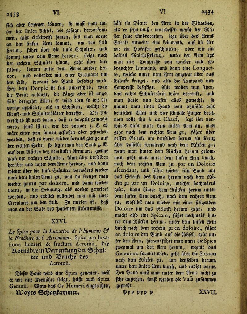 2433 jic^ (tüef 6c»«3cn filnnen, fo muf nwtt utt^ tit btt llnfen Sicfjfel, »le gcfagt, Oeröerfom* men, ge^>t cirfelwcife hinten, man öornc gn t>en linfen 2lrm fommt, um t>en £el& r^erum, fa^rt öbec bie linfe fontmf unter bem SIrrae f)ert)or,, jleigt nad} feer red)teH gepulter (jinan, ge^f ufeer feer* felfeen, femmt unter feem 3lrrac wiefeer I;er* öor, unfe »oßenfeet mit einer (Sirculaire um feen geife, worauf feer SSanfe befejtigf wirfe. SSep feem Douple i(l fein Unterfebiefef waö feie ^Breite «nlangt, feie Sange aber ifl ungc* fdbr ferepjebn Cßenj er wirfe eben fo wie feer feorige applicirf, alö in @d)d&en, wefdje feie g5ru|t» unfe ©d)ulterbl4fter betreffen. Set Uh* terfd)iefe i|l noefe fearin, feag er feoppelt geraadjt Wirfe, fonfl ift er, wie feer ©orige; t$ wdre .einer ©on feinten geffogen ober ge(fod)en worben, fea§ eö ©ornc wiefeer feerau^ gienge auf feer reefeten ©eite, fo legte man feen 35anfe j. auf feem SKüden bet; feemlinfen 2(rmean, gienge naefe feer reefeten ©^ulfer, fdme über feerfelben feerüber unfe unter feemSlrme feerfeor, unfe feann wieber über feie linfe ©cfeulter öorwdrt;^ wieber nad) feem linlen 5lrrae ju, ©on fea freutet man wieber feinten par doloire, unfe bann wieber ©orne, in feer Crfenung, alö ©orfeer gemelfeet worfeen, unfe enfelicfe ©oUenbet man mit einer eirculairc um feen Seib. 3u merfen i(I, feafi man an feer ©eite feeö ^Patienten jlefeenmufe. XXVI. Le Spica pour ta Luxation de l’ humerus ta Fra&ure de V Acromium^ Spica pro iuxa- tioiie humeri & frudura Acroriiii, Oic in X>et:renCMng Sc^ul'' ta* wnö ^vue^e öcö Acromii. Siefer S5anfe wirfe eine Spica genannt, weil er wie eine Äorndfere jieigt, feei§t au^ Spica Geranii. Sffienn baö Os Humeri eingeriefetet, U>oyt0 ©c^aijfamnia» fedlt ein Steuer ben Slrm in btt ©ituatien, alö er fepn mug: unterfeeffen raaefet feer SKei^ ffer feine Smbrocation, legt über beö 2lrm< ©elenfe entwefeer eine geinwonb, auf feie 2Irt wie ein ^»ufeifen gefdjniften, ober wie ein fealbeS SOialtfeeferfreuj, unter feen 2lrm legt man eine €oinpre(fe ©on weid)et unfe ge* brauefeter Scinwanfe, unb bann eine Longuet- te, weld)e unter feem 2lrm angelegt über ba< ©eleRfc freujet, unb alfo feie Seinwanb unfe (Sompreffe befe|?igt. SS5ir woßen nun fe^en, feaö red)fc ©cfeultcrbcin Ware ©errenft, unfe man fedtte nun feiefc^ aßed’ gemad)t, fo nimmt man einen SBanfe ©on ofenfdfer ai^f beutfdjen €ßen unfe ©ier fcfemale Singer breit, man roßt ifen a un Chaef, legt ifen ©or* wdrtö biefet unter feem linfen 2lrm an, man gefet naefe feem ret^ten 2lrm ju, fdfert über beffen ©elenfe um benfelben feerura ein 5?reuj über feaffelbe formirenfe nat^ feem 3?u(#cn ju; wenn man feinter feem SUwden feerura gefora* men, gefet man unter feem linfen 3lrm burtfe, nad) feem reefeten 2lrm ju par un Doloire afeendant, unfe fufert wiefeer fein 95anb uw fea^ ©elenfe feeö Slrra^ feerura nad) feem Ülu* den ju par un Doloire, weli^er feeefewdrtS gefet, bann feinter feem Üiuden feerum unter feem linfen Slrra feurt^, nad) feem retfeten 9lrm ju, wofelbjt man wiefeer mit einer fleigenfem Doloire um fea^ ©elenfe feerum gefet, unfe mad)t alfo eine Spicam, fdfert nodbraalö fein* ter bem üiuefen feerum, unter feem linfen §lrm feurefe naefe feem regten |U en doloire, fdfert en doloire feen Saufe auf feie Slcfefel, gefet un* ter feen 2(rm, feierauf fdfert man unter feie Spica jwcpmal um feen 3lrm feerura, wpmit fea^ Geranium formirt wirb, gefet über feie Spicam naefe feem Svudcn ju, um benfelben feerum^ unter feem linfen 5lrm feurefe, unfe enfeigt ©orne. Sen Sanfe mug man unter feem Slrrae niefet px fefer aniiefeen, fonfl werben feie Vafa jufammen gepregt. «Ppp ppp p xxvir.