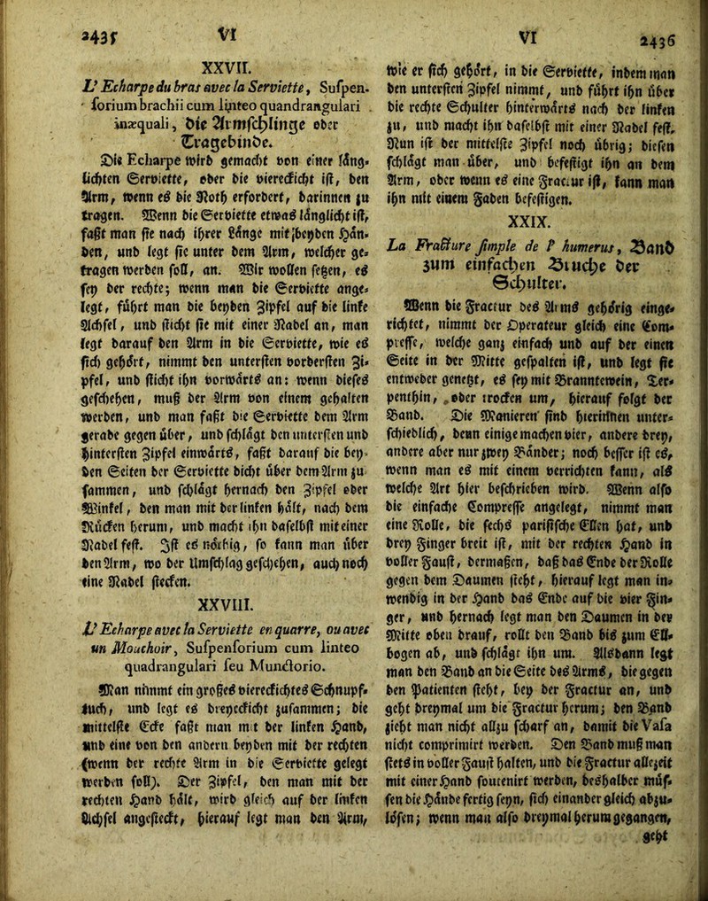 XXVII. Z/ Echarpe du bras avec la Serviette, Sufpen. ' forium brachii cum lyiteo quandrangulari . inxfjuali, Tlvtnfd^lin^e ober Crögebüiöe. £)i« Echarpe wirb jetnac{)f t)on einer tiefsten ©ert)ie«e, über ble vimdidft i|l, beit 5lrm, wenn e^ bk !Rotb erforbert, barinneti ju trogen. SBenn ble ©erbiefte etmg l^nglld)t i(l, foßf mon fte nod) i^rer £<5ngc mit jbeijbcn I?an» ben, «nb (egt |ic unter bem 5lrm, weld^er ge» trogen werben foll, on. 5B(t wollen fe^en, e^ fep ber rechte; wenn mon ble ©erbiefte onge» legtf fül)rt mon bie bepben ouf ble Ilnfe gicbfel, unb jte mit einer 0?obet on, man (egt borouf ben 2lrm in ble ©erbiette, wie eö fid) gebart, nimmt ben unterjlen borberflen 3*» pfel, unb flld)t Ibn borwort^ on: wenn blefeö gefdieben, mug ber 2lrm bon einem geholten werben, unb mon foßt bie ©erbiette bem 2lrm jerobe gegen über, unb fd)Iogt ben unteifen unb ibinterflen «‘ttwortö, foßt borouf bie bep. ben ©eiten ber ©erbiette bld)t über bemSlrm ju fommen, unb fdjlogt b^rn^id) ben ^ipfd ober SBinM, ben mon mit berlinfen bolt, nod) bem Kürfen herum, unb moebt ib« bofelbjl miteiner Siobelfef?. ednotbig, fo fonn mon über benUIrm, wo ber Umfd)loggefd)eben, ouebnoeb fine SRobcl (lerfen. XXVIll. VEcharpeRVtclaServiette enquarrouavec un Mouchoir^ Sufpenforium cum linteo quadrangulari feu MuiOiSorio. ®ion nimmt elngroßeöblererflcbteöScbnupf» lud), unb legt e^ biepecflcbt jufommen; ble »ittelfle €cfe foßt mon m t ber llnfen ^onb, unb eine bon ben onberti be^brn mit ber rechten (wenn ber rerf)fe Slrm in bie ©erbiette gelegt werben foB;. -Der nton mit ber tethten ^onb hült, wirb gleich auf ber llnfen Bld;fe( ongefteeft, bi^touf legt mon ben ta, 2435 wie er ficb gebo'rt, In bie ©erbiette, tnbemmon ben unterftcri 3lpfel nimmt, unb führt ihn über bie rechte ©chulter binteVwort^ noch ber llnfen ju, unb macht Ihn bofelbfc mit einer SRobel fe(?, 9^un ift ber mittclfte 3ipffl nod) übrig; biefen fdjlogt mon über, unb befefligt ihn on bem 2lrm, ober wenn tß eine grociur j|!, fann man ihn mit einem gaben bcfe|ligen. XXIX. La Fra&ure ßmple de P humerusy 3um einfachen ^luc^e icc SBenn bie groctur beö 2li mö gebi^rig einge» richtet, nimmt ber Dperoteur gleich eine «om» picffe, welche gonj el-nfoch unb ouf ber eine« ©eite In ber Witte gefpolten if?, unb legt fte entweber genest, e^ fepmitißronntewein, ^£er» pentbin, .ober iroefen um, hierauf felgt ber S5onb. 2)ie Wonieren' finb hteriifnen unter* fchieblich, bean einigemod)enPier, onbere bret), onbere ober nur jwep S^onber; noch bcjfcr ijl cö, wenn mon eß mit einem perrichten fonn, ol0 weld)e 2lrt hi«r befchricben wirb. SBenn olfo bie einfoche dompreffe ongelegt, nimmt man eineSivolle, bie fechd poripfche (üBcn bat, unb brep ginger breit ip, mit ber rechten ^onb in PoÖergoup, bermoßen, bo§boö©nbe berSvoBe gegen bem ©oumen ftebt, hierouf legt mon in» wenbig in ber .^onb boö ©nbe ouf bie Pier gin* ger, unb h«rna(^ legt mon ben S^oumen in ber Witte oben brouf, roßt ben 55onb bl^ jum bogen ob, unbfchlogr ihn um. SlielbAnn legt mon ben ^anb on bie ©eite be^ 2irm<, bie gegen ben ipotienten Pebt, bep ber groctur on, unb gebt brepmal um bie groctur herum; ben ^onb jlcht man nicht oßju fd)orf on, bomit bie Vafa nid)t comprimirt werben. Sen SSonb muß mon petö in PoOer goup halten, unb bie groctur oBeieit mit einer^onb foutenirt werben, beöbalbcr müf» fen bie .?)ünbc fertig fepn, pd) cinonber gleich obju* lüfen; wenn man olfo brepmal herum gegangen, seht