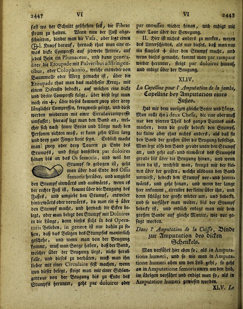 2447 fafl wo b« ©cf)iüff 9cfd)c^ctt folf, bic Fibras i?ram ju 5“^ fc()ni«cn, binbct man bie Vafa, ober legt ctnea ^ bicfe epnipreffe auf jebwebe Ülrterie, auf |cbeÖ 53eiu ein Plumaceau, unb bann gencra- iiter bie EtoupademitPulveribusadftringen- tibus,-ober Coloplaonio ^ Welche entweberoon SBaumwone ober SSerg gemacht i|t, über bte Etoupade t^ut man baP maffbefer ^reuj, mi( einem ©efenfit) bebeeftr auf »elcfjen eine bi(fe tinb breite Sompreffe folgt, übet biefe legt man uod) ein +, über biefeö Jommen jroep ober brep langlicbte Sompreffen, freujweife gelegt, unbbjefe «erben wieberum mit einer ©rculaircompreffe «mfaffet; b‘erauf legt man ben ^anb an, mel. d)er ft(^ ttad) feiner 55reite unb 2ange nad) ben ^erfonen rieten rau§, er fann jebn Qlllcn lang unb brep gute ginger breit fepn. ©iblicl) mad)f fuanl jwep ober brep Touren ju Q;nbe bed (gtumpfd, unb fleigt benfelben par doloires ()inan bi^ an bag Os femoris, unb weil ber (Stumpf fo gebogen ijl/ gebt man über baö €nbe bed Ollis femoris herüber, unb umgiebt ben @tumpf eintodrtd unb audwartd, wenn ed ber rechte gug ifl, fommtiiber bie Beugung bed guged, unb umgiebt ben ©tumpf, entweber binterwartd ober borwdrtd, ba man ein + über ben ©tumpf macblf «nb bernad) bie ffefen be. legt, ober man belegt ben ©tumpf mit Doloires in bie £angc, beim biefed flebt in bed Opera- toris ?5elieben, in genere ig nur babin ju fe. heu, bag bad Sßelegen bedStumpfed manierlid) gcf(^ebe, unb wenn man non ber 5J>eugung tommt, mugman©orge haben, bagberSßanb, wcld)er über ber 55eugung liegt, nid)t herab falle, unb biefed ju nerhöten, mug man ihn lieber mit einer Circulaire feg mad)en, wenn nun biefer belegt, geigt man mit einer ©d)lan* gentour Pon ber 55eugung bid ju €nbc bed ©tumpfd par doloires ober 2443 par mouiTes wicber hinan, unb enbigf mit einer 'iouc über ber 2?ewegung, II. ^ier ig nichtd anberd ju merfen, wegen bed Unterfdgebed, ald nur biefed, bag man nur ein gmpled + über ben ©tumpf macht, unb wenn biefed gemad)t, fommt man par rampant Wieber herunter, geigt par doloires hinauf/ unb enbigt über ber 55eugung. XLIV. La CapelUne pour l’ Amputation de la jambep CapcUine bey 2(niputacwn eiiiea ^af mit bem Porigen gleiche Breite unb Sange. 03?an ro0t ihnadeux Chefs, bie eine aber mug nur ben pierten Xheil bed ganjen ^anbed aud» machen, benn bie grege bebedt ben ©tumpf, bie fleine aber thut nid)td anberd, old bag ge ben ^anb ber grogen über bie 55eugung befegige. S0?an legt alfo ben ^anb gcrabe unter ben ©tumpf an, ufib geht auf. unb eiuwdrtd bed ©tumpfd gerabe bid über bie Igeugung hinan, unb wenn man ba ig, wechfelt man, freujet mit ber fiel» nen über ber grogen, welche aldbann ben Sanb umwirft, bebeeft ben ©tumpf Por»unb hiuter- wdrtd, unb geht hinan, unb wenn ber lange hier anfommt ,^xircullrt ber Heine über ihn, unb benn fd)ldgt ber groge wiebtr um, unb bebeeff, unb fo perfahrt man weiter, bid ber ©tumpf bebeeft ig, unb enblid) enbigf man mit bem grogen 55anbe auf gleidje Spionier, Wie Por ge^ fagf worben. Dans /' Amputation de ta Cuijfe , 3UP ^Imputation öeo biäm ©c^eufelo, sOJan Perfdhrt hier eben fo; ald in Aniputa- tione humeri, unb fo wie man in Amputa. tione humeri oben um ben Selb geht / fo geht an in Amputatione femoris unten um ben Selb, im.übrigen perfdhrt unb enbigt man fo, ald in Amputatioe humeri gewiefen worben. XLV. Le