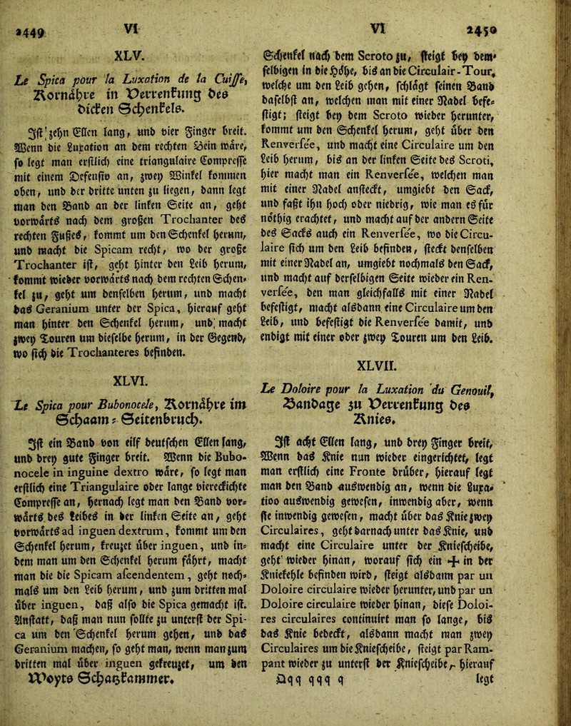»449 2450 XLV. Le Spica pour la Luxation de ta Cuijfey 2\orn4l?ie m Pemnhing ^^cl?cIl ©c^cnfcla. 3fl;jer)n€acti lang, unb mv SinS««* sfijcnn 'öie gufcatton an bem red)fen ^eln »rare, fo fegt man ei-|llid) eine triangulaire €ompi'e||e mit einem ©efenfto an, jroep Sßinfei fommen oben, unb ber briete unten ju liegen, bann legt man ben 95anb an ber linfen ©eite an, gebt borwdrt^ nach bem großen Trochanter beö red^en guße^, fommt um ben ©cbcnfel herum, unb macht bie Spicam recht, mo ber große Trochanter ifl, geht h>nttt ben geib h^eura, fommt »über oorwdrtö nach bem red)ten©d)en» W |n, geht um benfelben «nb mad)t bad Geranium unter ber Spica, hierauf geht man hwftt ben ©chenfel herum, unb; macht jwep Xouren um biefelbe herum, in ber ©egetib/ wo ßeh bie Trochanteres beplnben. XLVL Le Spica pour BubonoceJe, ^OVn&^Vt int ©c^aam ? ©citenbvud^. 3jl ein 95ttnb »on eiff beutfehen €Cfen [ang, unb bret) gute ginger breit. ®enn bie Bubo- nocele in inguine dextro »ore, fo fegt man erßlich eine Triangulaire ober lange bieredidjte ©ompreffean, f^St man ben Sanb uor» mdrtö beö teibeö in ber linfen ©eite an, geht borwdrtö ad inguen dextrum, fommt um ben ©chenfel herum, freujet über inguen, unb in* bem man um ben ©d)enfel herum fahrt, mad)t man bie bie Spicam afeendentem, geht noch» raalö um ben geib herum, unb jum brittenmal über inguen, baß alfo bie Spica gemadjf i(!. SlnjTatt, baß man nun follfe ju unterff ber Spi- ca um ben ©4enfel h«tum gehen, unb baö Geranium mailen, fo geht man, wenn man jum britten mal über inguen gefreujef, um ben Weyto ©c^aofammcp* ©chenfel nad)l>em Scrotoju, ffeigf be^ bem* felbigen ln bie^dhe» biöanbieCirculair-Tour, welche um ben geib gehen, fd)tdgt feinen 55anb bafelbfl on, welchen man mit einer 5Rabel befe» fügt; ßeigt be^ bem Scroto wiebet herunter, fommt um ben ©(henfel herum, geht über ben Renverfee, unb madjteine Circulaire um ben geib herum, bi^ an ber linfen ©eitebeö Scroti, hier macht man ein Renverfee, Welchen man mit einer 3^abel anßecft, umgiebt ben ©aef, unb faßt ihn hod) ober niebrig, wie man eöfut ndthig erachtet, unb mad)taufber anbern©eife beö ©aefö aud) ein Renverfee, wo bie Circu- laire ßd) um ben geib beßnben, ßeeft benfelben mit einer a^abel an, umgiebt nochmals ben ©aef, unb mad^t auf berfelbigen ©eite wieber ein Ren- verfee, ben man gleichfaffd mit einer 9label befeßigt, macht alöbann eine Circulaire um ben geib, unb befeßigt bie Renverfe'e bamit, unb enbigt mit einer ober iwe^ Xouren um ben geib. xLvir. Le Doloire pour la Luxation du Genouil, Sanöage gu X^etcenfung t>e9 Äniee, 3ß ötht^ßen lang, unb brep ginger breit, 5Benn bad Änie nun wieber eingerichtet, legt man erßlid) eine Fronte bruber, hierauf (egt man ben ^anb nuöwenbig an, wenn bie gupo^ tioo au^wenbig gewefen, inwenbig aber, wenn ße inwenbig gewefen, mäht ßber baö^niejwe^ Circulaires, geht barnah unter ba^ 5fnie, unb mad)t eine Circulaire unter ber Äniefdjeibe, geht’wieber hinan, worauf ßh ein + in ber Sfniefehle beßnben wirb, ßeigt ol^bann par uu Doloire circulaire wieber herunter, unb par un Doloire circulaire wieber hinan, biefe Doloi- res circulaires continuirt matt fo lange, biö baö Änie bebeeft, alöbann mäht man jwei) Circulaires um bie5?niefheibe, ßeigt par Ram- pant wieber ju unterß ber ^niefheiber hi^tauf öqq qqq q legt