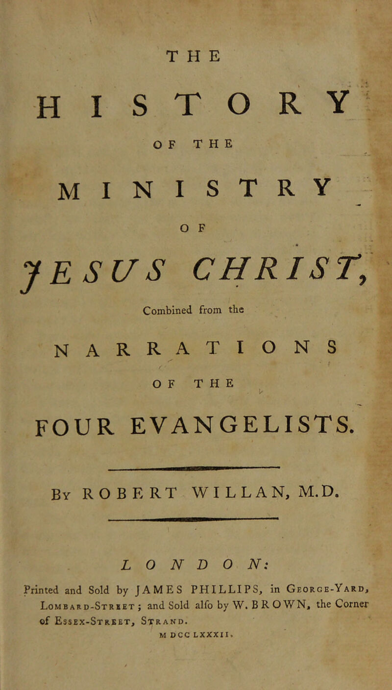 THE H I S T O R OF THE ministry O F « JESUS CHRIST, Combined from the narrations t O F T H E FOUR EVANGELISTS. By ROBERT W I L L A N, M. D. LONDON: Printed and Sold by JAMES PHILLIPS, in Georgb-Yard, Lombard-Strbet ; and Sold alfo by W. B R O WN, the Corner of Essex-Strket, Strand. M OCC LXXXII.
