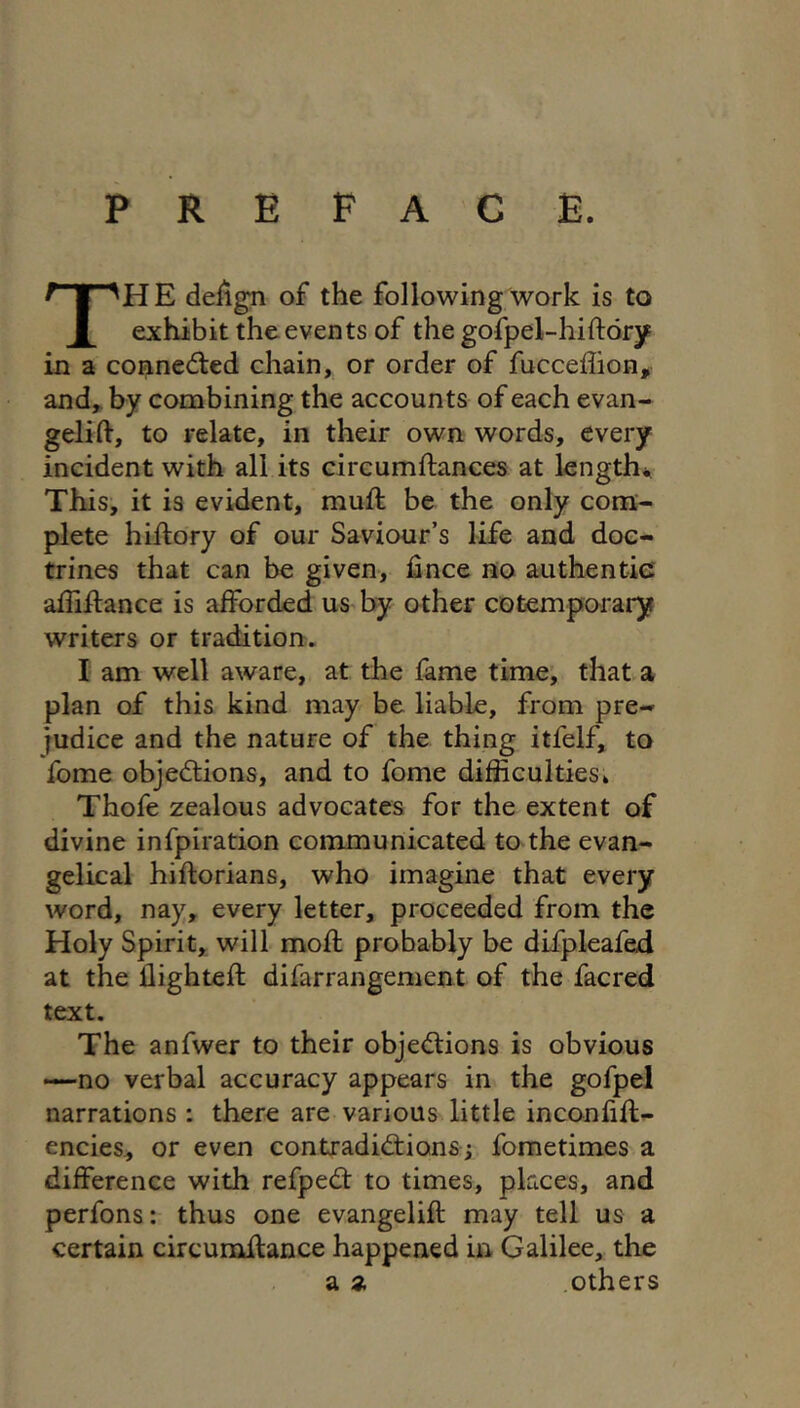 P R E FAC E. HE deiign of the following work is to 1 exhibit the events of the gofpel-hiftory in a conned:cd chain, or order of fucceflion, and,, by combining the accounts of each evan- gel! ft, to relate, in their own words, every incident with all its circumftances at length*^ This, it is evident, muft be the only com- plete hiftory of our Saviour’s life and doc- trines that can be given, ft nee no authentic afliftance is afforded us by other cotemporary writers or tradition. I am well aware, at the fame time, that a plan of this kind may be liable, from pre- judice and the nature of the thing itfelf, to fome objedtions, and to fome difficulties» Thofe zealous advocates for the extent of divine infpiration communicated to the evan- gelical hiftorians, who imagine that every word, nay, every letter, proceeded from the Holy Spirit, will mod: probably be difpleafed at the flighted: difarrangement of the facred text. The anfwer to their obje(ft:ions is obvious •—no verbal accuracy appears in the gofpel narrations : there are various little inconfifl- encies, or even contradidiionsj fometimes a difference with refpedt to times, places, and perfons: thus one evangelid: may tell us a certain circumftance happened in Galilee, the others