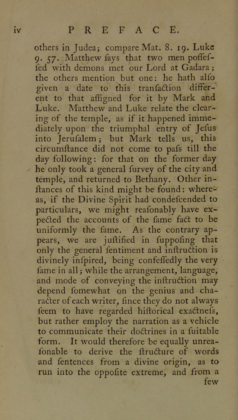 others in Judea; compare Mat. 8. 19. Luke 9. 57. Matthew fays that two men poffef- fed with demons met our Lord at Gadara; the others mention but one: he hath alfo given a date to this tranfadlion differ- ent to that affigned for it by Mark and Luke. Matthew and Luke relate the clear- ing of the temple, as if it happened imme- diately upon the triumphal entry of Jefus into Jerufalem; but Mark tells us, this circumftance did not come to pafs till the day following: for that on the former day he only took a general furvey of the city and temple, and returned to Bethany. Other in- ffances of this kind might be found: where- as, if the Divine Spirit had condefeended to particulars, we might reafonably have ex- pected the accounts of the fame faCt to be uniformly the fame. As the contrary ap- pears, we are juftified in fuppofing that only the general fentiment and inftrudtion is divinely infpired, being confeffedly the very fame in all; while the arrangement, language, and mode of conveying the inftruCtion may depend fomewhat on the genius and cha- rafter of each writer, fince they do not always feem to have regarded hiftorical exaCtnefs, but rather employ the narration as a vehicle to communicate their doCtrines in a fuitable form. It would therefore be equally unrea- fonable to derive the ftruCture of words and fentences from a divine origin, as to run into the oppofite extreme, and from a few
