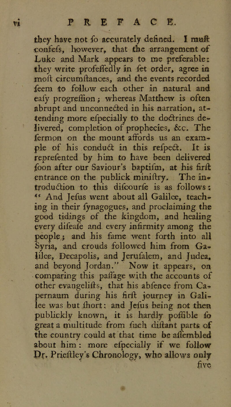 they have not {o accurately defined. I rauft confefs, l>owever, that the arrangement of Luke and Mark appears to me preferable: they write profefiedly in fet order, agree in moft circumftanoes, and the events recorded feem to follow each other in natural and eafy progreffion; whereas Matthew is often abrupt and unconnected in his narration^ at- tending more efpecially to the doCtrines de- livered, completion of prophecies, &c. The fermon on the mount affords us an exam- ple of his condud in this refpeCt. It is reprefen ted by him to have been delivered foon after our Saviour’s baptifm, at his firft entrance on the publick miniftry. The in- troduction to this difeourfe is as follows; And Jefus went about all Galilee, teach- ing in their fynagogues, and proclaiming the good tidings of the kingdom, and healing every difeafe and every infirmity among the people^ and his fame went forth into all Syria, and crouds followed him from Ga- lilee, Decapolis, and Jerqfalem, and Judea, and beyond Jordan.” Now it appears, on • comparing this paffage with the accounts of other evangelifts, that his abfence from Ca- pernaum during his firft journey in Gali- lee was but fhort: and Jefus being not then publickly known, it is hardly poffible fb great a multitude from fuch diilant parts of the country could at that time be aflembled about him : more efpecially if we follow Dr. Prieflley’s Chronology, who allows only five