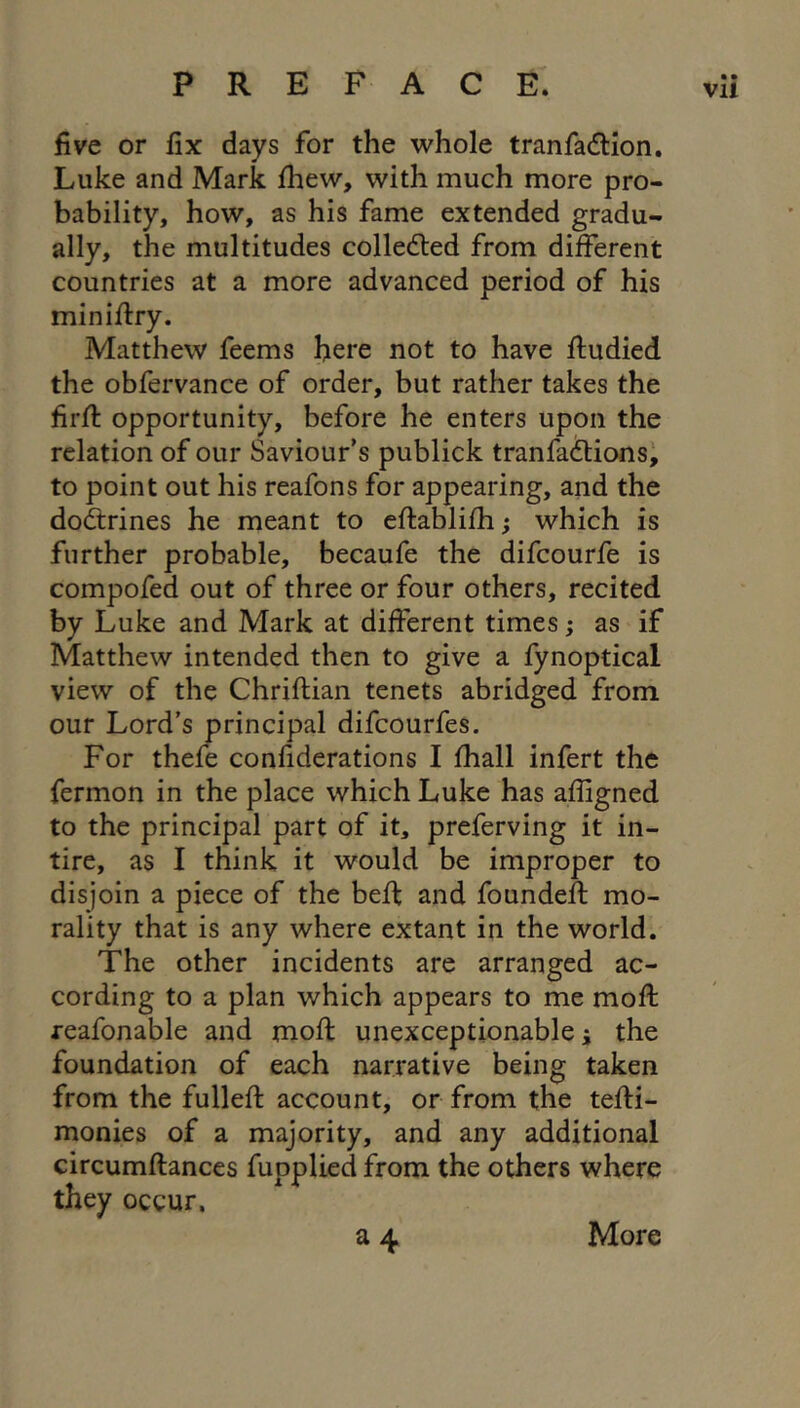 five or fix days for the whole tranfadlion. Luke and Mark Ihew, with much more pro- bability, how, as his fame extended gradu- ally, the multitudes colledted from different countries at a more advanced period of his minifiry. Matthew feems here not to have fludied the obfervance of order, but rather takes the firfi: opportunity, before he enters upon the relation of our Saviour’s publick tranfaftions^ to point out his reafons for appearing, and the doftrines he meant to eftablifh; which is further probable, becaufe the difcourfe is compofed out of three or four others, recited by Luke and Mark at different times; as if Matthew intended then to give a fynoptical view of the Chriftian tenets abridged from our Lord’s principal difcourfes. For thefe confiderations I fhall infert the fermon in the place which Luke has affigned to the principal part of it, preferving it in- tire, as I think it would be improper to disjoin a piece of the beft and founded: mo- rality that is any where extant in the world. The other incidents are arranged ac- cording to a plan which appears to me mod: reafonable and mod: unexceptionable i the foundation of each narrative being taken from the fulled account, or from the tedi- monies of a majority, and any additional circumdances fupplied from the others where they occur. More