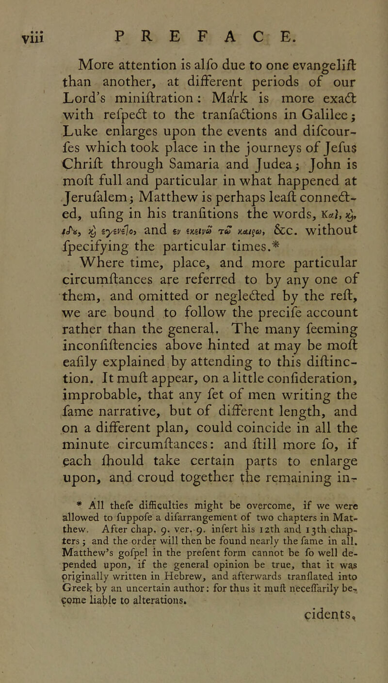 More attention is alfo due to one evangelift than another, at different periods of our Lord’s miniftration; MaVk is more exadt with refpedl to the tranfadlions in Galilee; Luke enlarges upon the events and difcour- fes which took place in the journeys of Jefus Chrifl through Samaria and Judea j John is moft full and particular in what happened at Jerufalem; Matthew is perhaps leaf!; connect- ed, uling in his tranfitions the words, W, 3^, /A, 3^ syst'sjo) and sy iKuvu rS xetif<u, &c. without fpecifying the particular times.^ Where time, place, and more particular circumftances are referred to by any one of them, and omitted or negledted by the reft, we are bound to follow the precife account rather than the general. The many feeming inconfiftencies above hinted at may be moft eafily explained by attending to this diflinc- tion. It muft appear, on a little confideration, improbable, that any fet of men writing the fame narrative, but of different length, and on a different plan, could coincide in all the minute circumftances: and ffcill more fo, if each fhould take certain parts to enlarge upon, and croud together the remaining in-r * All thefe difficulties might be overcome, if we were allowed to fuppofe a difarrangement of two chapters in Mat- thew. After chap, 9. ver, 9. infert his 12th and 13th chap- ters ; and the order will then be found nearly the fame in all. Matthew’s gofpel in the prefent form cannot be fo well de- pended upon, if the general opinion be true, that it was originally written in Hebrew, and afterwards tranflated into Greek by an uncertain author: for thus it muft neceflarily be- come liable to alterations. cidents,