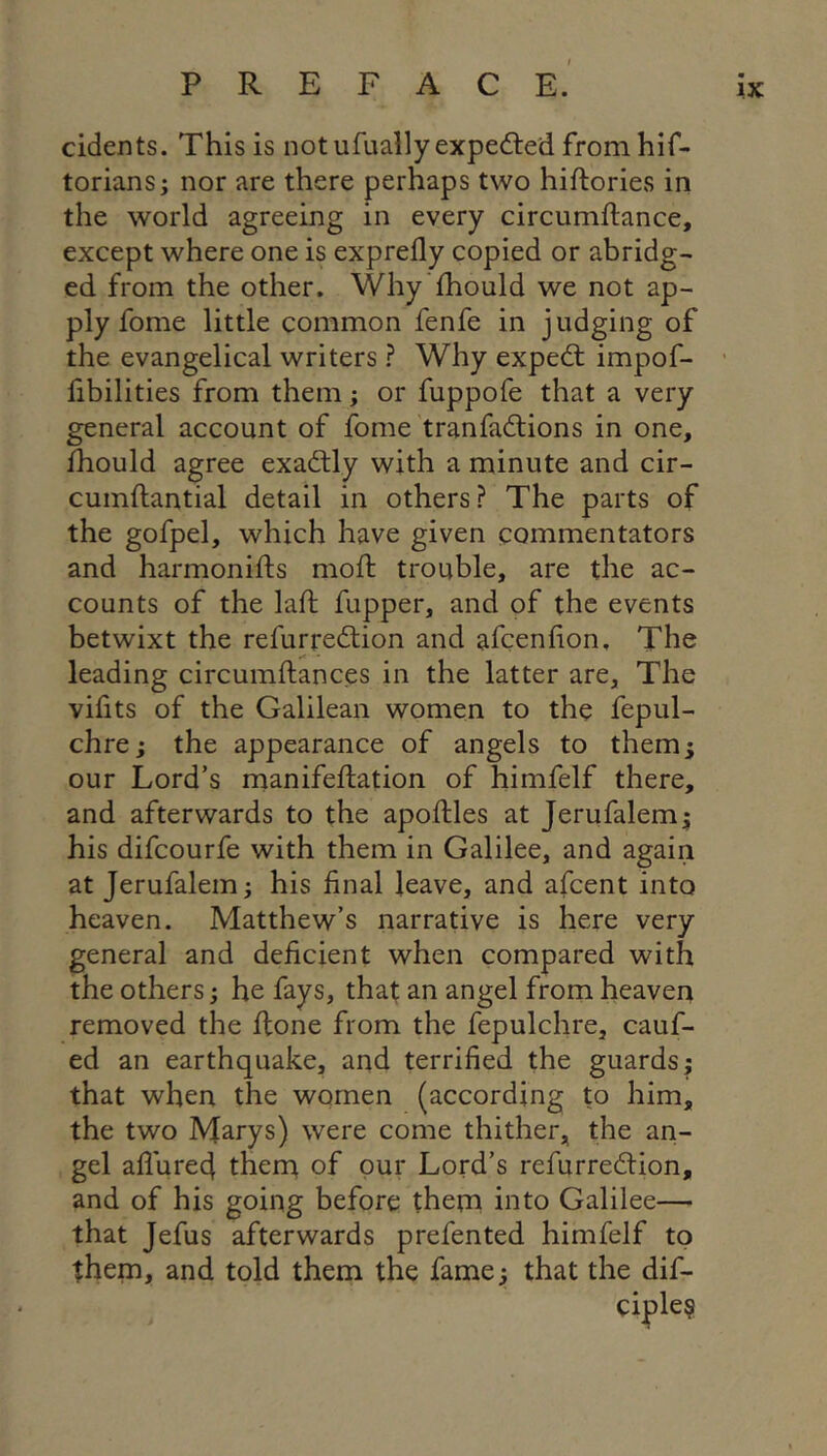 cidents. This is notufually expedled from hif- toriansj nor are there perhaps two hiftories in the world agreeing in every circumftance, except where one is exprefly copied or abridg- ed from the other. Why'fhould we not ap- ply fome little common fenfe in judging of the evangelical writers ? Why expedt impof- flbilities from them; or fuppofe that a very general account of fome tranfadtions in one, fhould agree exadtly with a minute and cir- cumfliantial detail in others? The parts of the gofpel, which have given commentators and harmonifts mofl: trouble, are the ac- counts of the lafl: fupper, and of the events betwixt the refurredtion and afcenflon. The leading circumflances in the latter are. The viflts of the Galilean women to the fepul- chre; the appearance of angels to them^ our Lord’s manifeflation of himfelf there, and afterwards to the apofliles at Jerufalem^ his difcourfe with them in Galilee, and again at Jerufalem; his final leave, and afcent into heaven. Matthew’s narrative is here very general and deficient when compared with the others; he fays, that an angel from heaven removed the Rone from the fepulchre, cauf- ed an earthquake, and terrified the guards; that when the women (according to him, the two Marys) were come thither, the an- gel aflured thent of pur Lord’s refurredtion, and of his going before them into Galilee— that Jefus afterwards prefented himfelf to them, and told them the fame; that the dif- ciple§