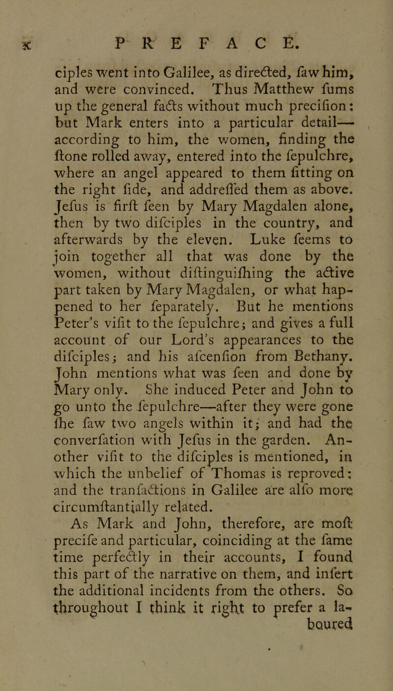 ciples went into Galilee, as dired:ed, fawhim, and were convinced. Thus Matthew fums up the general fads without much precifion: but Mark enters into a particular detail- according to him, the women, finding the ftone rolled away, entered into the fepulchre, where an angel appeared to them fitting on the right fide, and addrefi'ed them as above. Jefus is firfi; feen by Mary Magdalen alone, then by two difciples in the country, and afterwards by the eleven. Luke feems to join together all that was done by the women, without diflinguifhing the adive part taken by Mary Magdalen, or what hap- pened to her feparately. But he mentions Peter’s vifit to the fepulchre^ and gives a full account of our Lord’s appearances to the difciples j and his afcenfion from Bethany, John mentions what was feen and done by Mary only. She induced Peter and John to go unto the fepulchre—after they were gone Ihe faw two angels within it; and had the converfation with Jefus in the garden. An- other vifit to the difciples is mentioned, in which the unbelief of Thomas is reproved: and the tranfadions in Galilee are alfo more circumftantially related. As Mark and John, therefore, are moft precife and particular, coinciding at the fame time perfedly in their accounts, I found this part of the narrative on them, and infert the additional incidents from the others. So throughout I think it right to prefer a la- boured