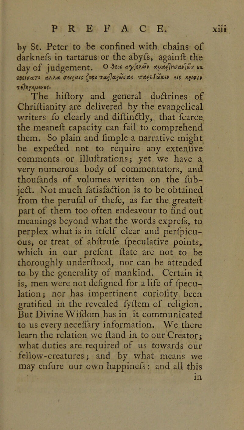 by St. Peter to be confined with chains of darknefs in tartarus or the abyfs, againfi: the day of judgement, o ayjkhuv tpUffAT^ ttKKA rttfjet^uHAf 'TTA^iS'UKiV U{ Kftflf The hifiory and general dodlrines of Chrifiiianity are delivered by the evangelical writers fo clearly and diftindlly, that fcarce. the meanefi: capacity can fail to comprehend them. So plain and fimple a narrative might be expelled not to require any extenfive comments or illufirations; yet we have a very numerous body of commentators, and thoufands of volumes written on the fub- jedl. Not much fatisfadlion is to be obtained from the perufal of thefe, as far the greatefi: part of them too often endeavour to find out meanings beyond what the words exprefs, to perplex what is in itfelf clear and perfpicu- ous, or treat of abftrufe fpeculative points, which in our prefent fiate are not to be thoroughly underftood, nor can be attended to by the generality of mankind. Certain it is, men were not defigned for a life of fpecu- lation; nor has impertinent curiofity been gratified in the revealed fyftem of religion. But Divine Wifdom has in it communicated to us every necelTary information. We there learn the relation we ftand in to our Creator; what duties are required of us towards our fellow-creatures; and by what means we may enfure our own happinefs: and all this in