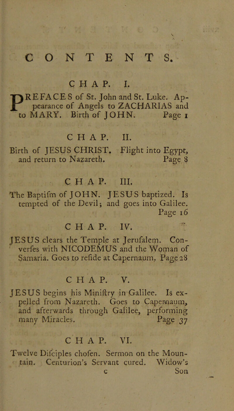 CHAP. I. PREFACE S of St. John and St. Luke. Ap- pearance of Angels to ZACHARIAS and to MARY. Birth of JOHN. Page i CHAP. Birth of JESUS CHRIST, and return to Nazareth. II. Flight into Egypt, Page 8 CHAP. III. The Baptifm of JOHN. JESUS baptized. Is tempted of the Devil j and goes into Galilee. Page 16 CHAP. IV, JESUS clears the Temple at Jerufalem. Con- ■ verfes with NICODEMUS and the Woman of Samaria. Goes to refide at Capernaum, Page 28 CHAP. V. JESUS begins his Miniftry in Galilee. Is ex- pelled from Nazareth. Goes to Caperinaum, and afterwards through Galilee, performing many Miracles. Page 37 C H A P. VI. Twelve Difciples chofen. Sermon on the Moun- tain. Centurion’s Servant cured. Widow’s Son c